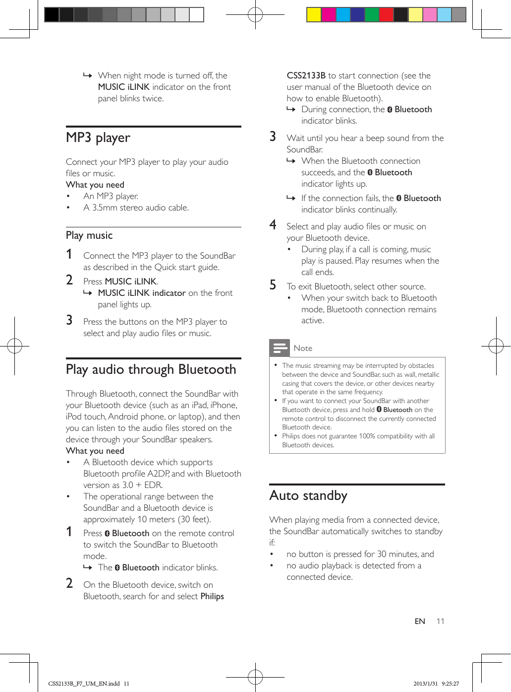 11EN » When night mode is turned off, the MUSIC iLINK indicator on the front panel blinks twice.MP3 playerConnect your MP3 player to play your audio les or music.What you need•  An MP3 player.•  A 3.5mm stereo audio cable.Play music1  Connect the MP3 player to the SoundBar as described in the Quick start guide. 2  Press MUSIC iLINK. » MUSIC iLINK indicator on the front panel lights up.3  Press the buttons on the MP3 player to select and play audio les or music.Play audio through BluetoothThrough Bluetooth, connect the SoundBar with your Bluetooth device (such as an iPad, iPhone, iPod touch, Android phone, or laptop), and then you can listen to the audio les stored on the device through your SoundBar speakers.What you need•  A Bluetooth device which supports Bluetooth prole A2DP, and with Bluetooth version as 3.0 + EDR.•  The operational range between the SoundBar and a Bluetooth device is approximately 10 meters (30 feet).1  Press   Bluetooth on the remote control to switch the SoundBar to Bluetooth mode. » The   Bluetooth indicator blinks.2  On the Bluetooth device, switch on Bluetooth, search for and select Philips CSS2133B to start connection (see the user manual of the Bluetooth device on how to enable Bluetooth). » During connection, the   Bluetooth indicator blinks.3  Wait until you hear a beep sound from the SoundBar. » When the Bluetooth connection succeeds, and the   Bluetooth indicator lights up. » If the connection fails, the   Bluetooth indicator blinks continually.4  Select and play audio les or music on your Bluetooth device.•  During play, if a call is coming, music play is paused. Play resumes when the call ends.5  To exit Bluetooth, select other source.•  When your switch back to Bluetooth mode, Bluetooth connection remains active.Note •The music streaming may be interrupted by obstacles between the device and SoundBar, such as wall, metallic casing that covers the device, or other devices nearby that operate in the same frequency. •If you want to connect your SoundBar with another Bluetooth device, press and hold   Bluetooth on the remote control to disconnect the currently connected Bluetooth device. •Philips does not guarantee 100% compatibility with all Bluetooth devices.Auto standbyWhen playing media from a connected device, the SoundBar automatically switches to standby if:•  no button is pressed for 30 minutes, and•  no audio playback is detected from a connected device.CSS2133B_F7_UM_EN.indd   11 2013/1/31   9:25:27