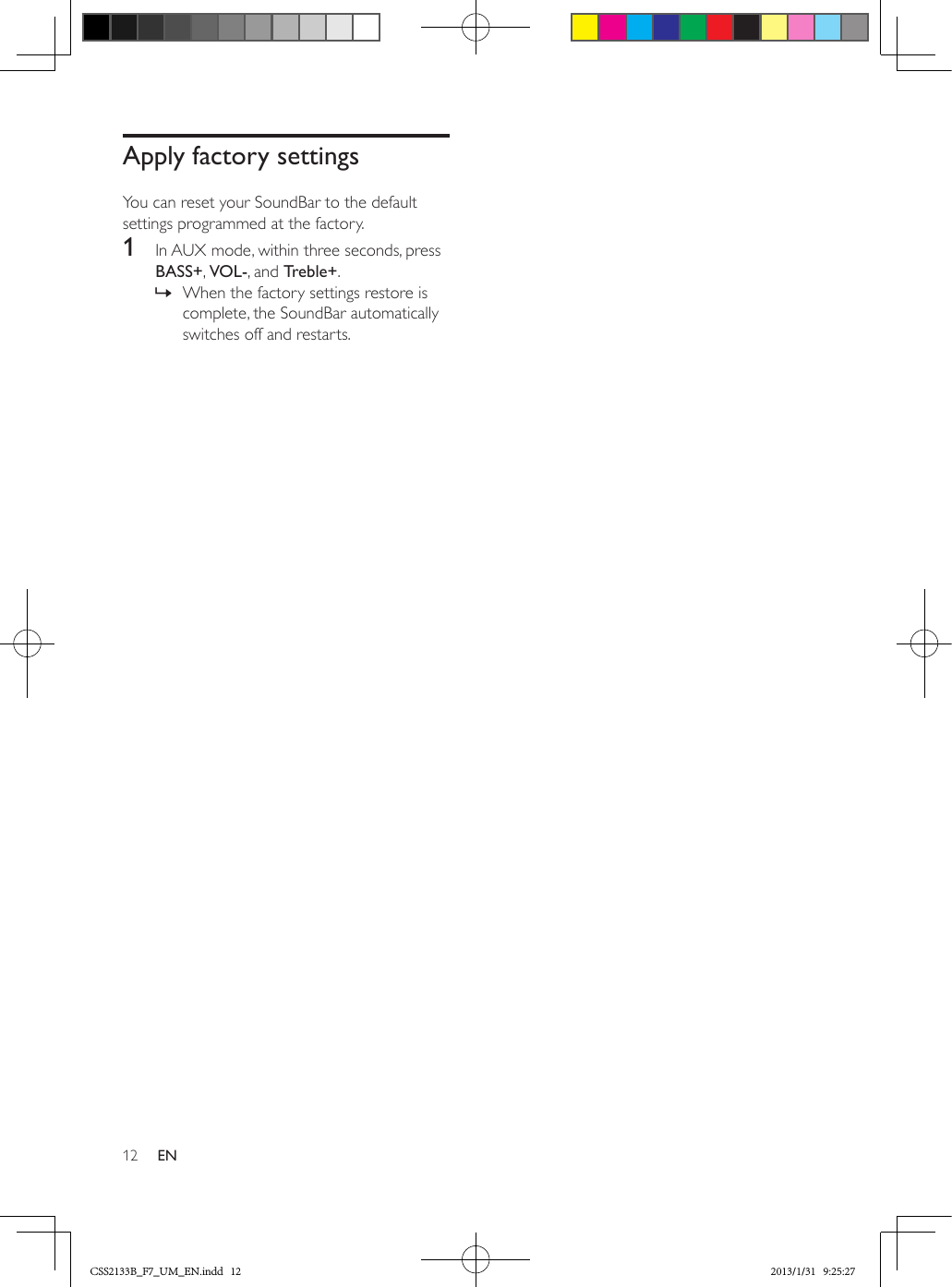 12 ENApply factory settingsYou can reset your SoundBar to the default settings programmed at the factory.1  In AUX mode, within three seconds, press BASS+, VOL-, and Treble+. » When the factory settings restore is complete, the SoundBar automatically switches off and restarts.CSS2133B_F7_UM_EN.indd   12 2013/1/31   9:25:27
