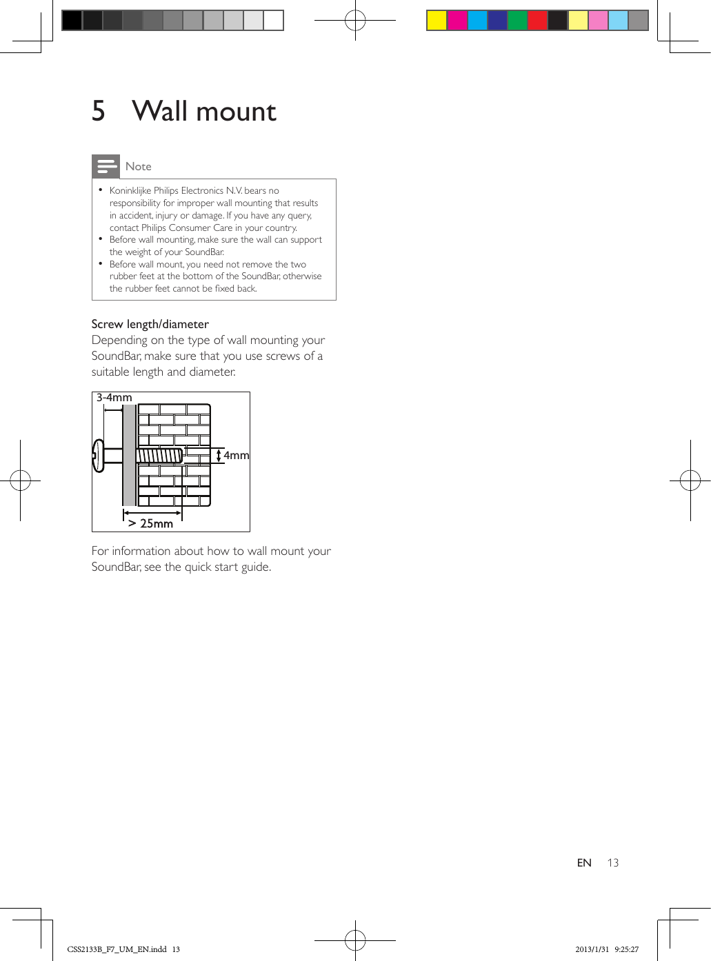 13EN5  Wall mountNote •Koninklijke Philips Electronics N.V. bears no responsibility for improper wall mounting that results in accident, injury or damage. If you have any query, contact Philips Consumer Care in your country. •Before wall mounting, make sure the wall can support the weight of your SoundBar. •Before wall mount, you need not remove the two rubber feet at the bottom of the SoundBar, otherwise the rubber feet cannot be xed back.Screw length/diameterDepending on the type of wall mounting your SoundBar, make sure that you use screws of a suitable length and diameter.  For information about how to wall mount your SoundBar, see the quick start guide.&gt; 25mm3-4mm 4mmCSS2133B_F7_UM_EN.indd   13 2013/1/31   9:25:27