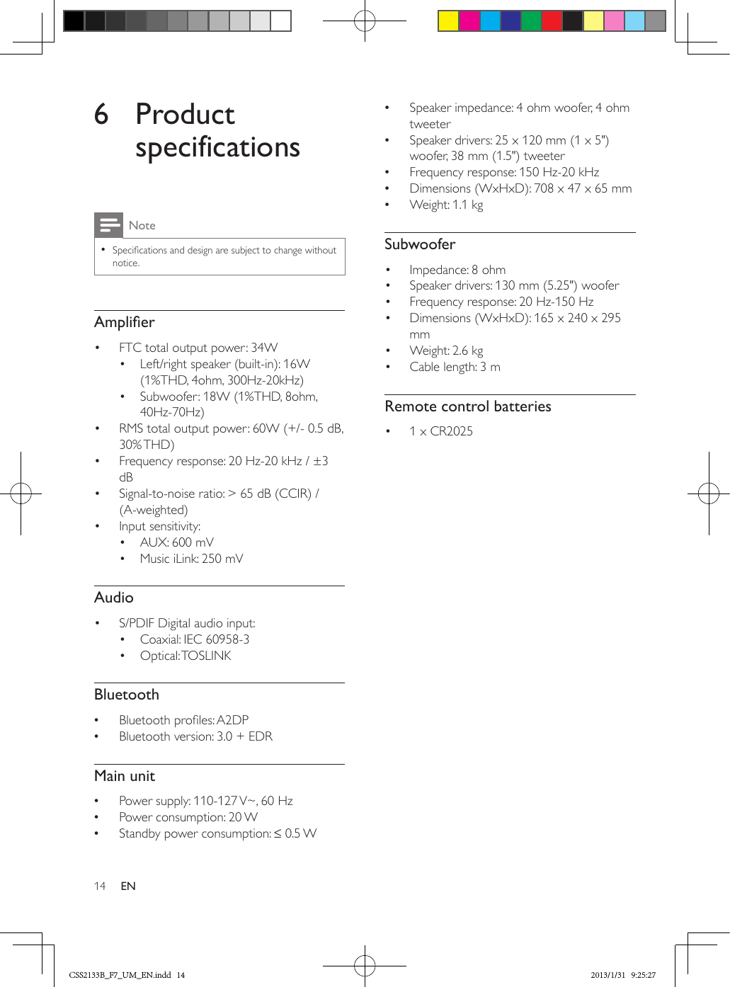 14 EN6 Product specificationsNote •Specications and design are subject to change without notice.Amplier•  FTC total output power: 34W•  Left/right speaker (built-in): 16W (1%THD, 4ohm, 300Hz-20kHz)•  Subwoofer: 18W (1%THD, 8ohm, 40Hz-70Hz)•  RMS total output power: 60W (+/- 0.5 dB, 30% THD)•  Frequency response: 20 Hz-20 kHz / ±3 dB•  Signal-to-noise ratio: &gt; 65 dB (CCIR) / (A-weighted)•  Input sensitivity:•  AUX: 600 mV•  Music iLink: 250 mVAudio•  S/PDIF Digital audio input:•  Coaxial: IEC 60958-3•  Optical: TOSLINKBluetooth •Bluetooth proles: A2DP •Bluetooth version: 3.0 + EDRMain unit •Power supply: 110-127 V~, 60 Hz •Power consumption: 20 W •Standby power consumption: ≤ 0.5 W  •Speaker impedance: 4 ohm woofer, 4 ohm tweeter •Speaker drivers: 25 x 120 mm (1 x 5&quot;) woofer, 38 mm (1.5&quot;) tweeter •Frequency response: 150 Hz-20 kHz •Dimensions (WxHxD): 708 x 47 x 65 mm •Weight: 1.1 kgSubwoofer•  Impedance: 8 ohm•  Speaker drivers: 130 mm (5.25&quot;) woofer•  Frequency response: 20 Hz-150 Hz•  Dimensions (WxHxD): 165 x 240 x 295 mm•  Weight: 2.6 kg•  Cable length: 3 mRemote control batteries•  1 x CR2025 CSS2133B_F7_UM_EN.indd   14 2013/1/31   9:25:27