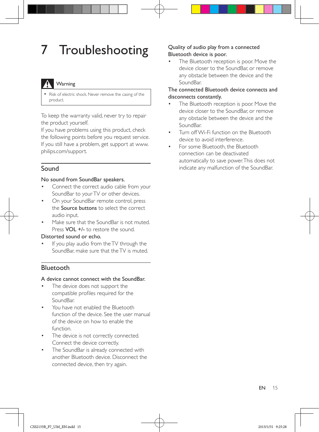 15EN7 TroubleshootingWarning •Risk of electric shock. Never remove the casing of the product.To keep the warranty valid, never try to repair the product yourself. If you have problems using this product, check the following points before you request service. If you still have a problem, get support at www.philips.com/support. SoundNo sound from SoundBar speakers.•  Connect the correct audio cable from your SoundBar to your TV or other devices.•  On your SoundBar remote control, press the Source buttons to select the correct audio input.•  Make sure that the SoundBar is not muted. Press VOL +/- to restore the sound.Distorted sound or echo.•  If you play audio from the TV through the SoundBar, make sure that the TV is muted.BluetoothA device cannot connect with the SoundBar.•  The device does not support the compatible proles required for the SoundBar.•  You have not enabled the Bluetooth function of the device. See the user manual of the device on how to enable the function.•  The device is not correctly connected. Connect the device correctly.•  The SoundBar is already connected with another Bluetooth device. Disconnect the connected device, then try again.Quality of audio play from a connected Bluetooth device is poor.•  The Bluetooth reception is poor. Move the device closer to the SoundBar, or remove any obstacle between the device and the SoundBar.The connected Bluetooth device connects and disconnects constantly.•  The Bluetooth reception is poor. Move the device closer to the SoundBar, or remove any obstacle between the device and the SoundBar.•  Turn off Wi-Fi function on the Bluetooth device to avoid interference.•  For some Bluetooth, the Bluetooth connection can be deactivated automatically to save power. This does not indicate any malfunction of the SoundBar.CSS2133B_F7_UM_EN.indd   15 2013/1/31   9:25:28