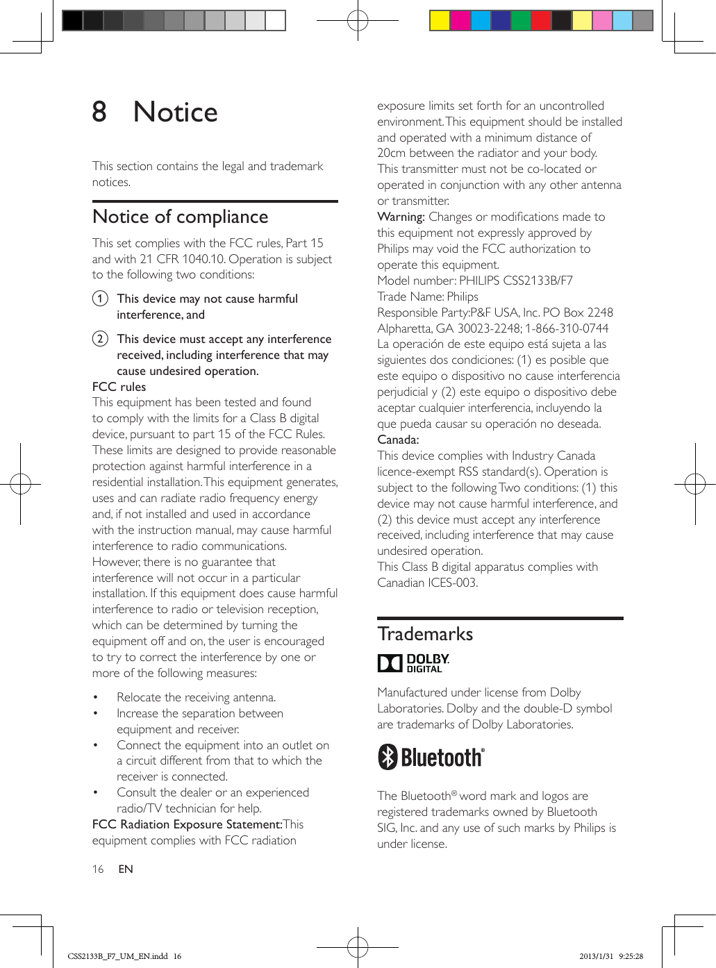 16 EN8 NoticeThis section contains the legal and trademark notices.Notice of complianceThis set complies with the FCC rules, Part 15 and with 21 CFR 1040.10. Operation is subject to the following two conditions:a  This device may not cause harmful interference, andb  This device must accept any interference received, including interference that may cause undesired operation.FCC rulesThis equipment has been tested and found to comply with the limits for a Class B digital device, pursuant to part 15 of the FCC Rules. These limits are designed to provide reasonable protection against harmful interference in a residential installation. This equipment generates, uses and can radiate radio frequency energy and, if not installed and used in accordance with the instruction manual, may cause harmful interference to radio communications.However, there is no guarantee that interference will not occur in a particular installation. If this equipment does cause harmful interference to radio or television reception, which can be determined by turning the equipment off and on, the user is encouraged to try to correct the interference by one or more of the following measures:•  Relocate the receiving antenna.•  Increase the separation between equipment and receiver.•  Connect the equipment into an outlet on a circuit different from that to which the receiver is connected.•  Consult the dealer or an experienced radio/TV technician for help.FCC Radiation Exposure Statement:This equipment complies with FCC radiation exposure limits set forth for an uncontrolled environment. This equipment should be installed and operated with a minimum distance of 20cm between the radiator and your body. This transmitter must not be co-located or operated in conjunction with any other antenna or transmitter.Warning: Changes or modications made to this equipment not expressly approved by Philips may void the FCC authorization to operate this equipment.Model number: PHILIPS CSS2133B/F7Trade Name: PhilipsResponsible Party:P&amp;F USA, Inc. PO Box 2248 Alpharetta, GA 30023-2248; 1-866-310-0744La operación de este equipo está sujeta a las siguientes dos condiciones: (1) es posible que este equipo o dispositivo no cause interferencia perjudicial y (2) este equipo o dispositivo debe aceptar cualquier interferencia, incluyendo la que pueda causar su operación no deseada.Canada: This device complies with Industry Canada licence-exempt RSS standard(s). Operation is subject to the following Two conditions: (1) this device may not cause harmful interference, and (2) this device must accept any interference received, including interference that may cause undesired operation.This Class B digital apparatus complies with Canadian ICES-003. Trademarks Manufactured under license from Dolby Laboratories. Dolby and the double-D symbol are trademarks of Dolby Laboratories.  The Bluetooth® word mark and logos are registered trademarks owned by Bluetooth SIG, Inc. and any use of such marks by Philips is under license. CSS2133B_F7_UM_EN.indd   16 2013/1/31   9:25:28