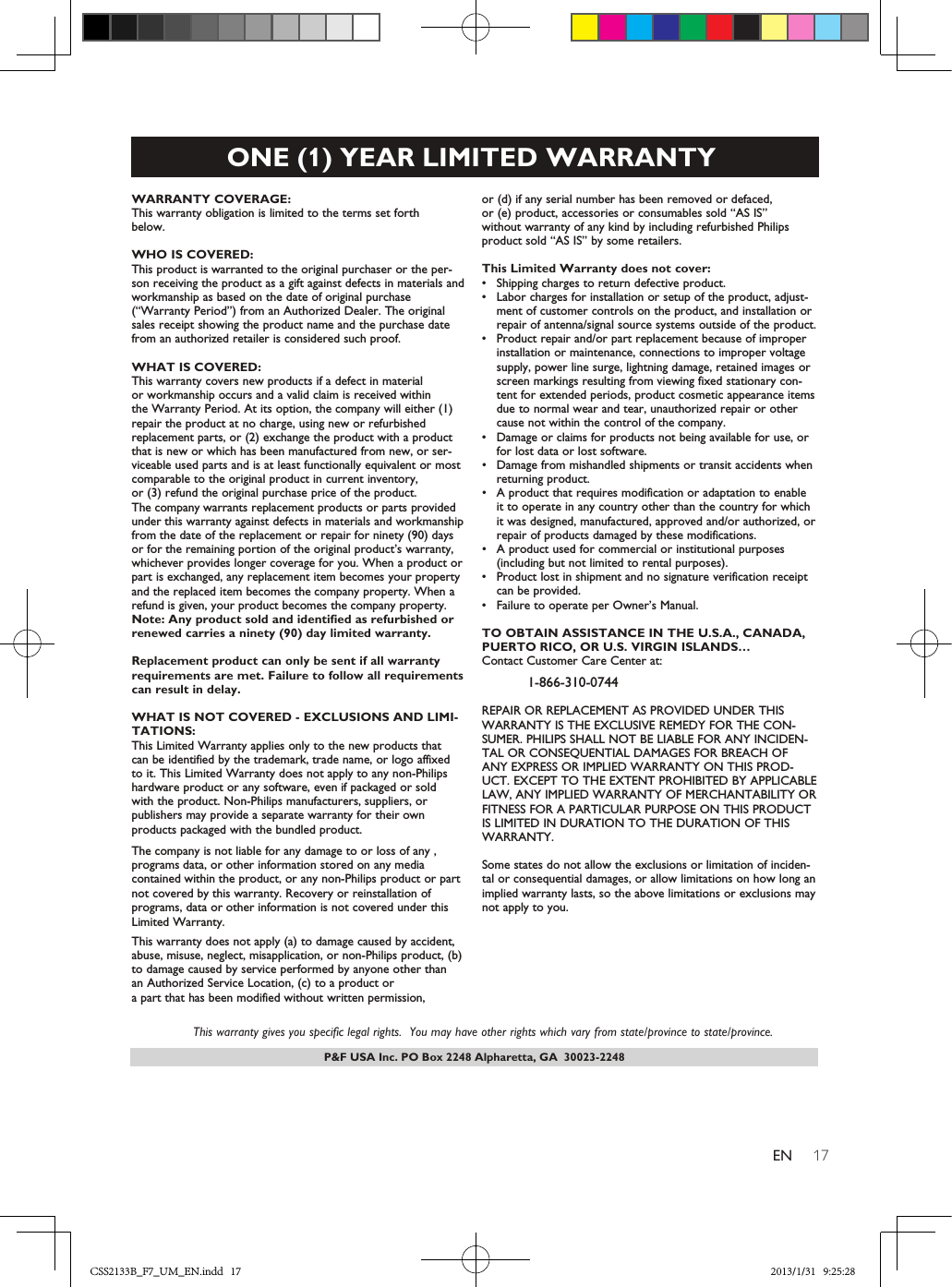 17ENP&amp;F USA Inc. PO Box 2248 Alpharetta, GA  30023-2248ONE (1) YEAR LIMITED WARRANTYWARRANTY COVERAGE:This warranty obligation is limited to the terms set forthbelow.WHO IS COVERED: This product is warranted to the original purchaser or the per-son receiving the product as a gift against defects in materials andworkmanship as based on the date of original purchase(“Warranty Period”) from an Authorized Dealer. The originalsales receipt showing the product name and the purchase datefrom an authorized retailer is considered such proof. WHAT IS COVERED:This warranty covers new products if a defect in materialor workmanship occurs and a valid claim is received within  the Warranty Period. At its option, the company will either (1)repair the product at no charge, using new or refurbishedreplacement parts, or (2) exchange the product with a productthat is new or which has been manufactured from new, or ser-viceable used parts and is at least functionally equivalent or mostcomparable to the original product in current inventory,or (3) refund the original purchase price of the product.The company warrants replacement products or parts provided under this warranty against defects in materials and workmanship from the date of the replacement or repair for ninety (90) days or for the remaining portion of the original product’s warranty,whichever provides longer coverage for you. When a product orpart is exchanged, any replacement item becomes your propertyand the replaced item becomes the company property. When a refund is given, your product becomes the company property. Note: Any product sold and identified as refurbished orrenewed carries a ninety (90) day limited warranty.Replacement product can only be sent if all warrantyrequirements are met. Failure to follow all requirementscan result in delay. WHAT IS NOT COVERED - EXCLUSIONS AND LIMI-TATIONS:This Limited Warranty applies only to the new products that  can be identified by the trademark, trade name, or logo affixedto it. This Limited Warranty does not apply to any non-Philips hardware product or any software, even if packaged or sold with the product. Non-Philips manufacturers, suppliers, or publishers may provide a separate warranty for their own products packaged with the bundled product. The company is not liable for any damage to or loss of any ,programs data, or other information stored on any media  contained within the product, or any non-Philips product or part not covered by this warranty. Recovery or reinstallation of programs, data or other information is not covered under this Limited Warranty.This warranty does not apply (a) to damage caused by accident,abuse, misuse, neglect, misapplication, or non-Philips product, (b)to damage caused by service performed by anyone other thanan Authorized Service Location, (c) to a product ora part that has been modified without written permission, or (d) if any serial number has been removed or defaced, or (e) product, accessories or consumables sold “AS IS”without warranty of any kind by including refurbished Philipsproduct sold “AS IS” by some retailers.This Limited Warranty does not cover:•Shipping charges to return defective product. •Labor charges for installation or setup of the product, adjust-ment of customer controls on the product, and installation orrepair of antenna/signal source systems outside of the product.•Product repair and/or part replacement because of improperinstallation or maintenance, connections to improper voltagesupply, power line surge, lightning damage, retained images orscreen markings resulting from viewing fixed stationary con-tent for extended periods, product cosmetic appearance itemsdue to normal wear and tear, unauthorized repair or othercause not within the control of the company.•Damage or claims for products not being available for use, orfor lost data or lost software.•Damage from mishandled shipments or transit accidents whenreturning product.•A product that requires modification or adaptation to enableit to operate in any country other than the country for whichit was designed, manufactured, approved and/or authorized, orrepair of products damaged by these modifications. •A product used for commercial or institutional purposes(including but not limited to rental purposes).•Product lost in shipment and no signature verification receiptcan be provided.•Failure to operate per Owner’s Manual.TO OBTAIN ASSISTANCE IN THE U.S.A., CANADA,PUERTO RICO, OR U.S. VIRGIN ISLANDS…Contact Customer Care Center at:1-866-310-0744REPAIR OR REPLACEMENT AS PROVIDED UNDER THISWARRANTY IS THE EXCLUSIVE REMEDY FOR THE CON-SUMER. PHILIPS SHALL NOT BE LIABLE FOR ANY INCIDEN-TAL OR CONSEQUENTIAL DAMAGES FOR BREACH OFANY EXPRESS OR IMPLIED WARRANTY ON THIS PROD-UCT. EXCEPT TO THE EXTENT PROHIBITED BY APPLICABLELAW, ANY IMPLIED WARRANTY OF MERCHANTABILITY ORFITNESS FOR A PARTICULAR PURPOSE ON THIS PRODUCTIS LIMITED IN DURATION TO THE DURATION OF THISWARRANTY. Some states do not allow the exclusions or limitation of inciden-tal or consequential damages, or allow limitations on how long animplied warranty lasts, so the above limitations or exclusions maynot apply to you.This warranty gives you specific legal rights.  You may have other rights which vary from state/province to state/province.CSS2133B_F7_UM_EN.indd   17 2013/1/31   9:25:28