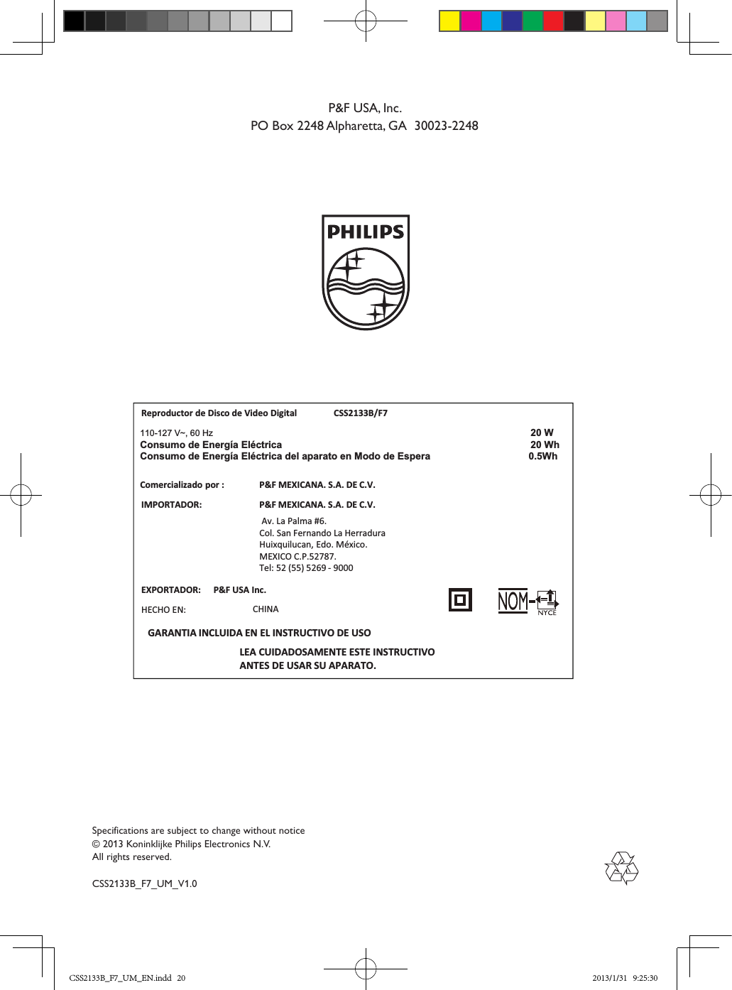 Specifications are subject to change without notice© 2013 Koninklijke Philips Electronics N.V.All rights reserved.CSS2133B_F7_UM_V1.0P&amp;F USA, Inc.PO Box 2248 Alpharetta, GA  30023-2248Reproductor de Disco de Video Digital CSS2133B/F7IMPORTADOR:P&amp;F MEXICANA. S.A. DE C.V. Av. La Palma #6.Col. San Fernando La HerraduraHuixquilucan, Edo. México.MEXICO C.P.52787. Tel: 52 (55) 5269 - 9000LEA CUIDADOSAMENTE ESTE INSTRUCTIVOANTES DE USAR SU APARATO.Comercializadopor :P&amp;F MEXICANA. S.A. DE C.V.EXPORTADOR: P&amp;F USA Inc.HECHO EN: CHINAGARANTIA INCLUIDA EN EL INSTRUCTIVO DE USO110-127 V~, 60 Hz 20 WhW 02acirtcélE aígrenE ed omusnoCConsumo de Energía Eléctrica del aparato en Modo de Espera   0.5WhCSS2133B_F7_UM_EN.indd   20 2013/1/31   9:25:30