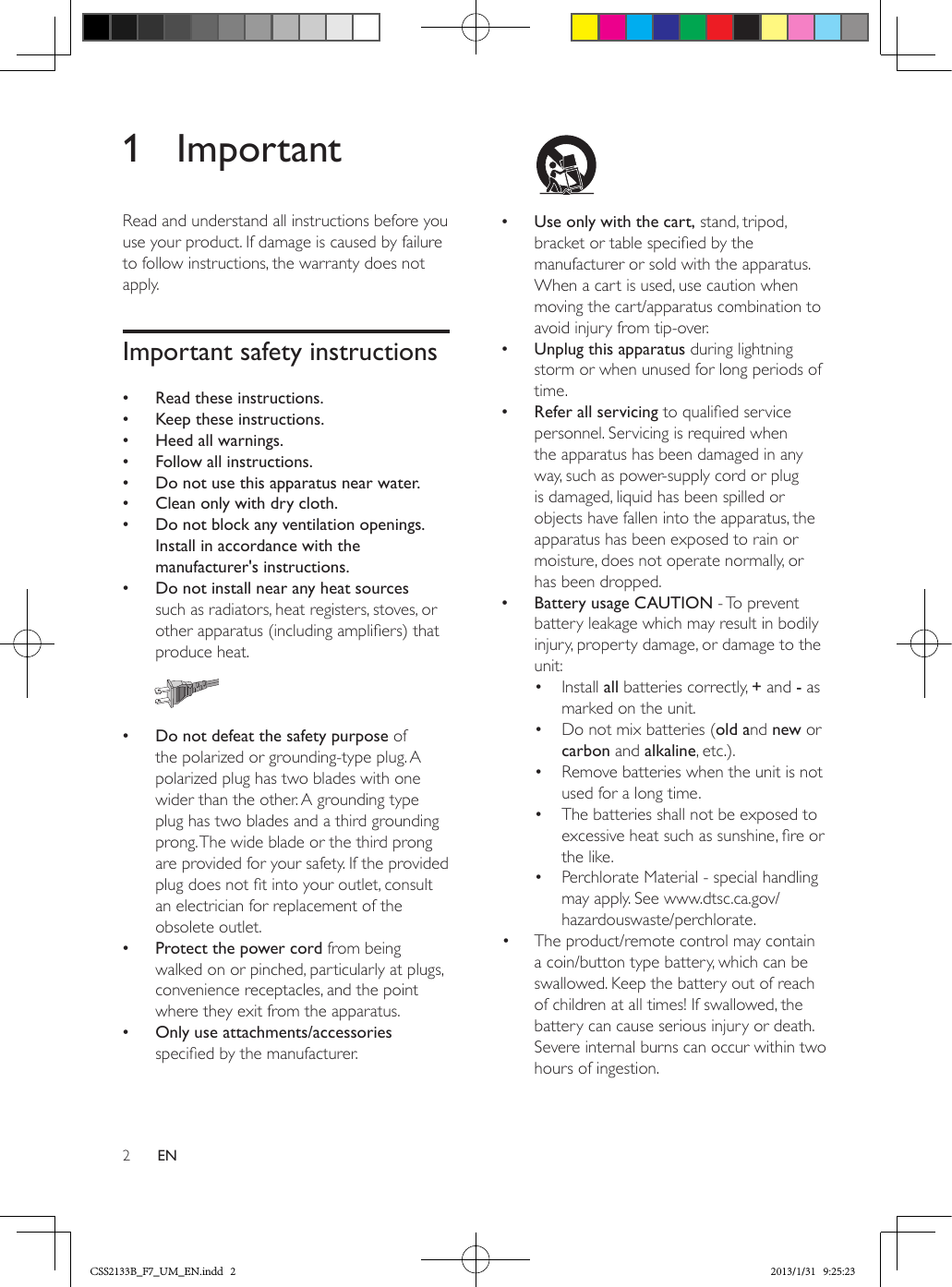 2EN1 ImportantRead and understand all instructions before you use your product. If damage is caused by failure to follow instructions, the warranty does not apply.Important safety instructions •Read these instructions. •Keep these instructions. •Heed all warnings. •Follow all instructions. •Do not use this apparatus near water. •Clean only with dry cloth. •Do not block any ventilation openings. Install in accordance with the manufacturer&apos;s instructions. •Do not install near any heat sources such as radiators, heat registers, stoves, or other apparatus (including ampliers) that produce heat.   •Do not defeat the safety purpose of the polarized or grounding-type plug. A polarized plug has two blades with one wider than the other. A grounding type plug has two blades and a third grounding prong. The wide blade or the third prong are provided for your safety. If the provided plug does not t into your outlet, consult an electrician for replacement of the obsolete outlet. •Protect the power cord from being walked on or pinched, particularly at plugs, convenience receptacles, and the point where they exit from the apparatus. •Only use attachments/accessories specied by the manufacturer.   •Use only with the cart, stand, tripod, bracket or table specied by the manufacturer or sold with the apparatus. When a cart is used, use caution when moving the cart/apparatus combination to avoid injury from tip-over. •Unplug this apparatus during lightning storm or when unused for long periods of time. •Refer all servicing to qualied service personnel. Servicing is required when the apparatus has been damaged in any way, such as power-supply cord or plug is damaged, liquid has been spilled or objects have fallen into the apparatus, the apparatus has been exposed to rain or moisture, does not operate normally, or has been dropped. •Battery usage CAUTION - To prevent battery leakage which may result in bodily injury, property damage, or damage to the unit:•  Install all batteries correctly, + and - as marked on the unit.•  Do not mix batteries (old and new or carbon and alkaline, etc.).•  Remove batteries when the unit is not used for a long time.•  The batteries shall not be exposed to excessive heat such as sunshine, re or the like.•  Perchlorate Material - special handling may apply. See www.dtsc.ca.gov/hazardouswaste/perchlorate.•  The product/remote control may contain a coin/button type battery, which can be swallowed. Keep the battery out of reach of children at all times! If swallowed, the battery can cause serious injury or death. Severe internal burns can occur within two hours of ingestion.CSS2133B_F7_UM_EN.indd   2 2013/1/31   9:25:23