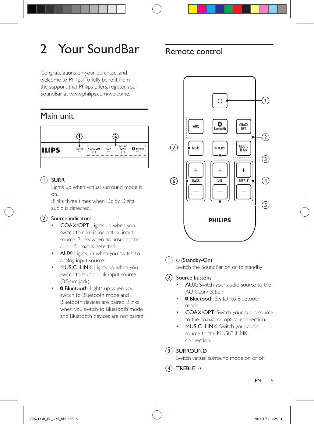 5EN2  Your SoundBarCongratulations on your purchase, and welcome to Philips! To fully benet from the support that Philips offers, register your SoundBar at www.philips.com/welcome.Main unit  a  SURRLights up when virtual surround mode is on.Blinks three times when Dolby Digital audio is detected. b  Source indicators•  COAX/OPT: Lights up when you switch to coaxial or optical input source. Blinks when an unsupported audio format is detected.•  AUX: Lights up when you switch to analog input source. •  MUSIC iLINK: Lights up when you switch to Music iLink input source (3.5mm jack).•   Bluetooth: Lights up when you switch to Bluetooth mode and Bluetooth devices are paired: Blinks when you switch to Bluetooth mode and Bluetooth devices are not paired.12Remote control a   (Standby-On) Switch the SoundBar on or to standby.b  Source buttons•  AUX: Switch your audio source to the AUX connection. •   Bluetooth: Switch to Bluetooth mode.•  COAX/OPT: Switch your audio source to the coaxial or optical connection.•  MUSIC iLINK: Switch your audio source to the MUSIC iLINK connection.c  SURROUNDSwitch virtual surround mode on or off.d  TREBLE +/-abcdefgCSS2133B_F7_UM_EN.indd   5 2013/1/31   9:25:24