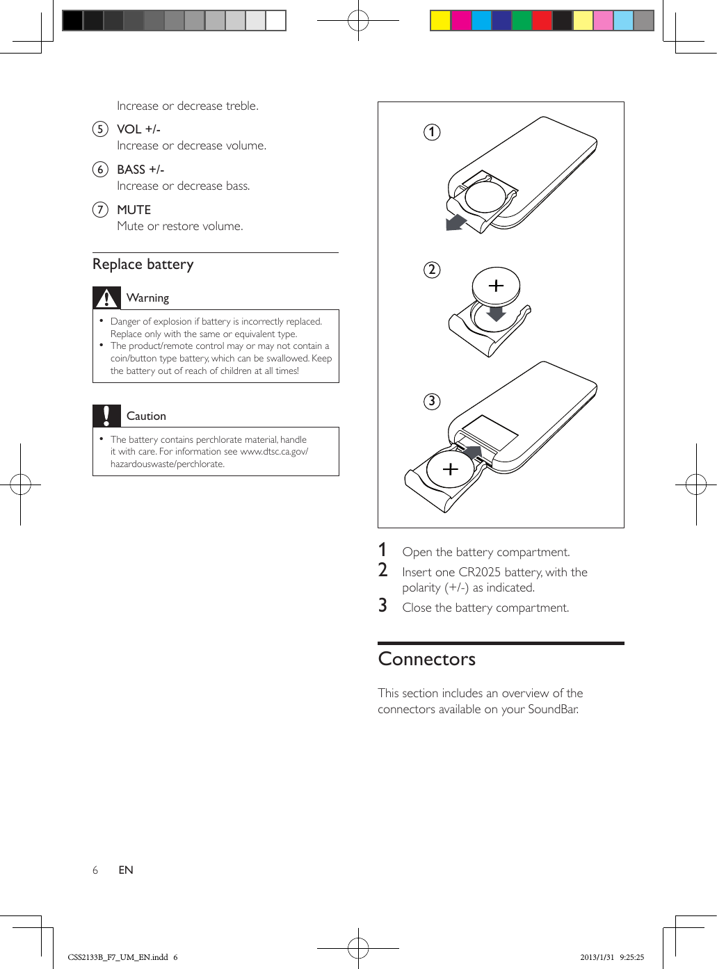 6ENIncrease or decrease treble.e  VOL +/-Increase or decrease volume.f  BASS +/-Increase or decrease bass.g  MUTEMute or restore volume.Replace batteryWarning •Danger of explosion if battery is incorrectly replaced. Replace only with the same or equivalent type. •The product/remote control may or may not contain a coin/button type battery, which can be swallowed. Keep the battery out of reach of children at all times!Caution •The battery contains perchlorate material, handle it with care. For information see www.dtsc.ca.gov/hazardouswaste/perchlorate. 1  Open the battery compartment.2  Insert one CR2025 battery, with the polarity (+/-) as indicated.3  Close the battery compartment.ConnectorsThis section includes an overview of the connectors available on your SoundBar.312CSS2133B_F7_UM_EN.indd   6 2013/1/31   9:25:25