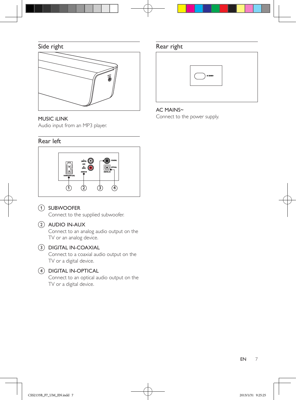 7ENSide right MUSIC iLINKAudio input from an MP3 player.Rear left  a  SUBWOOFERConnect to the supplied subwoofer.b  AUDIO IN-AUXConnect to an analog audio output on the TV or an analog device. c  DIGITAL IN-COAXIALConnect to a coaxial audio output on the TV or a digital device. d  DIGITAL IN-OPTICALConnect to an optical audio output on the TV or a digital device. SUBWOOFER (8Ω)L(WHITE)R(RED)AUDIO INAUXCOAXIALOPTICALDIGITAL IN12 3 4Rear right AC MAINS~Connect to the power supply.AC MAINS~CSS2133B_F7_UM_EN.indd   7 2013/1/31   9:25:25