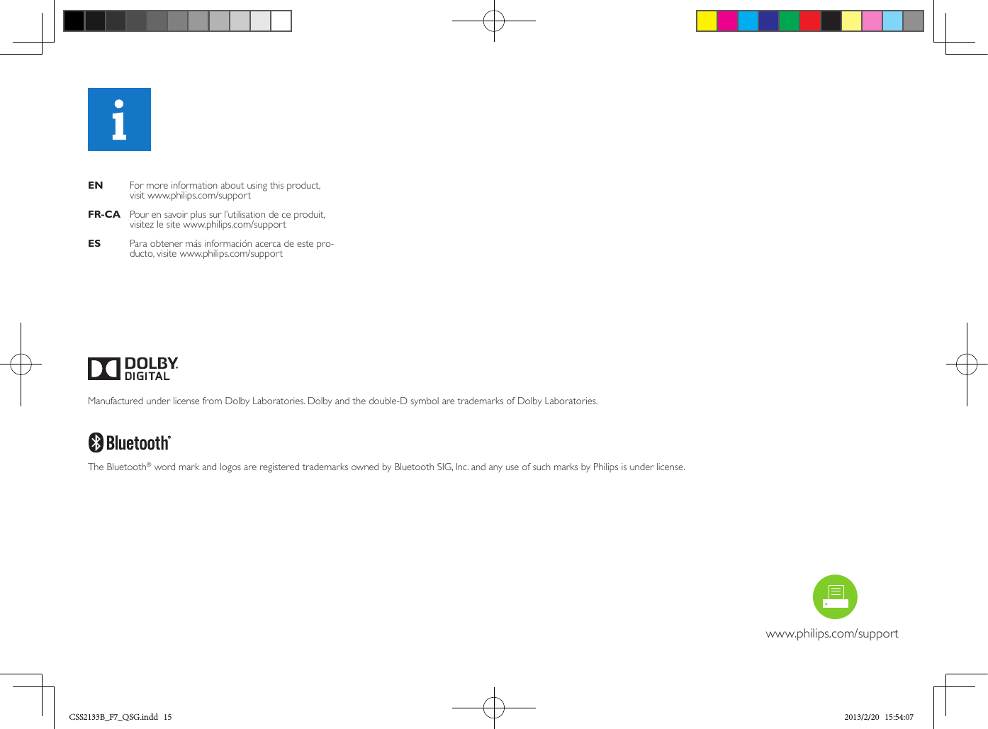 EN    For more information about using this product,  visit www.philips.com/supportFR-CA  Pour en savoir plus sur l’utilisation de ce produit, visitez le site www.philips.com/supportES    Para obtener más información acerca de este pro-ducto, visite www.philips.com/supportwww.philips.com/support~16cm/6.3”~14cm/5.5”1 2~7.9mm/0.3”~4.3mm/0.2” Manufactured under license from Dolby Laboratories. Dolby and the double-D symbol are trademarks of Dolby Laboratories. The Bluetooth® word mark and logos are registered trademarks owned by Bluetooth SIG, Inc. and any use of such marks by Philips is under license. CSS2133B_F7_QSG.indd   15 2013/2/20   15:54:07