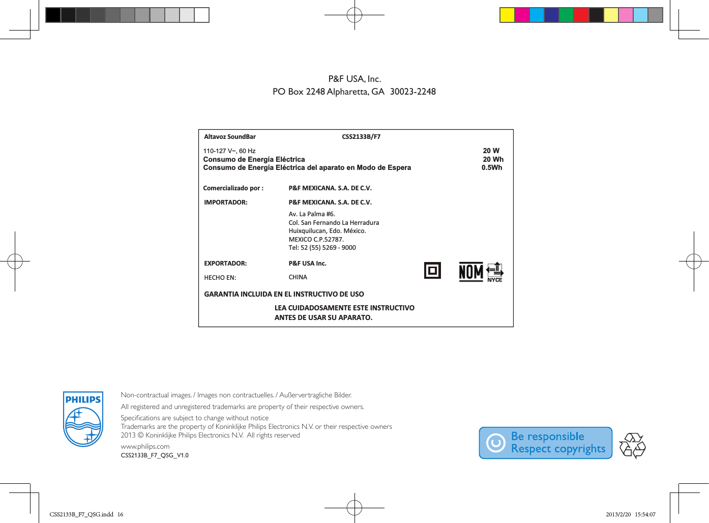 Non-contractual images. / Images non contractuelles. / Außervertragliche Bilder.All registered and unregistered trademarks are property of their respective owners.Specications are subject to change without notice Trademarks are the property of Koninklijke Philips Electronics N.V. or their respective owners 2013 © Koninklijke Philips Electronics N.V.  All rights reservedwww.philips.comCSS2133B_F7_QSG_V1.0Altavoz SoundBar  CSS2133B/F7IMPORTADOR:P&amp;F MEXICANA. S.A. DE C.V.Av. La Palma #6.Col. San Fernando La HerraduraHuixquilucan, Edo. México.MEXICO C.P.52787. Tel: 52 (55) 5269 - 9000LEA CUIDADOSAMENTE ESTE INSTRUCTIVOANTES DE USAR SU APARATO.Comercializadopor :P&amp;F MEXICANA. S.A. DE C.V.EXPORTADOR:  HECHO EN: CHINAGARANTIA INCLUIDA EN EL INSTRUCTIVO DE USO110-127 V~, 60 Hz 20 WhW 02acirtcélE aígrenE ed omusnoCConsumo de Energía Eléctrica del aparato en Modo de Espera   0.5WhP&amp;F USA Inc.P&amp;F USA, Inc.PO Box 2248 Alpharetta, GA  30023-2248CSS2133B_F7_QSG.indd   16 2013/2/20   15:54:07
