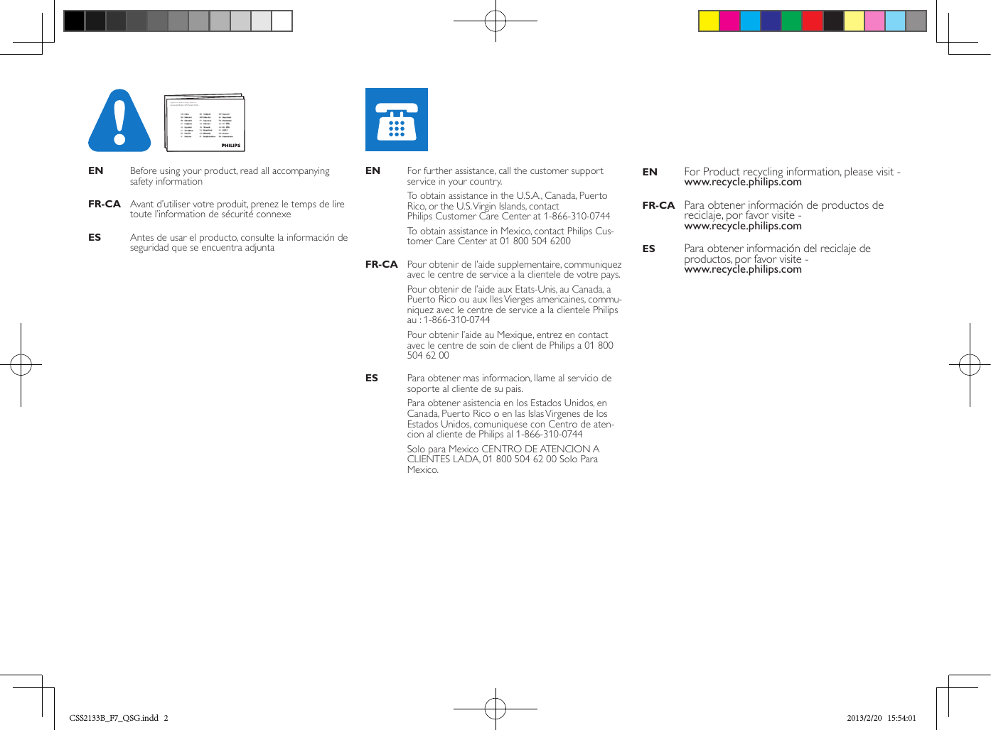 Quick start guideEN    Before using your product, read all accompanying safety informationFR-CA  Avant d’utiliser votre produit, prenez le temps de lire toute l’information de sécurité connexeES    Antes de usar el producto, consulte la información de seguridad que se encuentra adjuntaEN    For further assistance, call the customer support service in your country.  To  obtain assistance in the U.S.A., Canada, Puerto Rico, or the U.S. Virgin Islands, contact  Philips Customer Care Center at 1-866-310-0744   To  obtain assistance in Mexico, contact Philips Cus-tomer Care Center at 01 800 504 6200FR-CA  Pour obtenir de l’aide supplementaire, communiquez avec le centre de service a la clientele de votre pays.  Pour obtenir de l’aide aux Etats-Unis, au Canada, a Puerto Rico ou aux lles Vierges americaines, commu-niquez avec le centre de service a la clientele Philips au : 1-866-310-0744  Pour obtenir l’aide au Mexique, entrez en contact avec le centre de soin de client de Philips a 01 800 504 62 00ES    Para obtener mas informacion, llame al servicio de soporte al cliente de su pais.  Para obtener asistencia en los Estados Unidos, en Canada, Puerto Rico o en las Islas Virgenes de los  Estados Unidos, comuniquese con Centro de aten-cion al cliente de Philips al 1-866-310-0744  Solo para Mexico CENTRO DE ATENCION A  CLIENTES LADA, 01 800 504 62 00 Solo Para Mexico.EN   For Product recycling information, please visit - www.recycle.philips.comFR-CA  Para obtener información de productos de reciclaje, por favor visite -  www.recycle.philips.comES   Para obtener información del reciclaje de productos, por favor visite -  www.recycle.philips.comwww.philips.com/welcomeRegister your product and get support at CSS2133B_F7_QSG.indd   2 2013/2/20   15:54:01