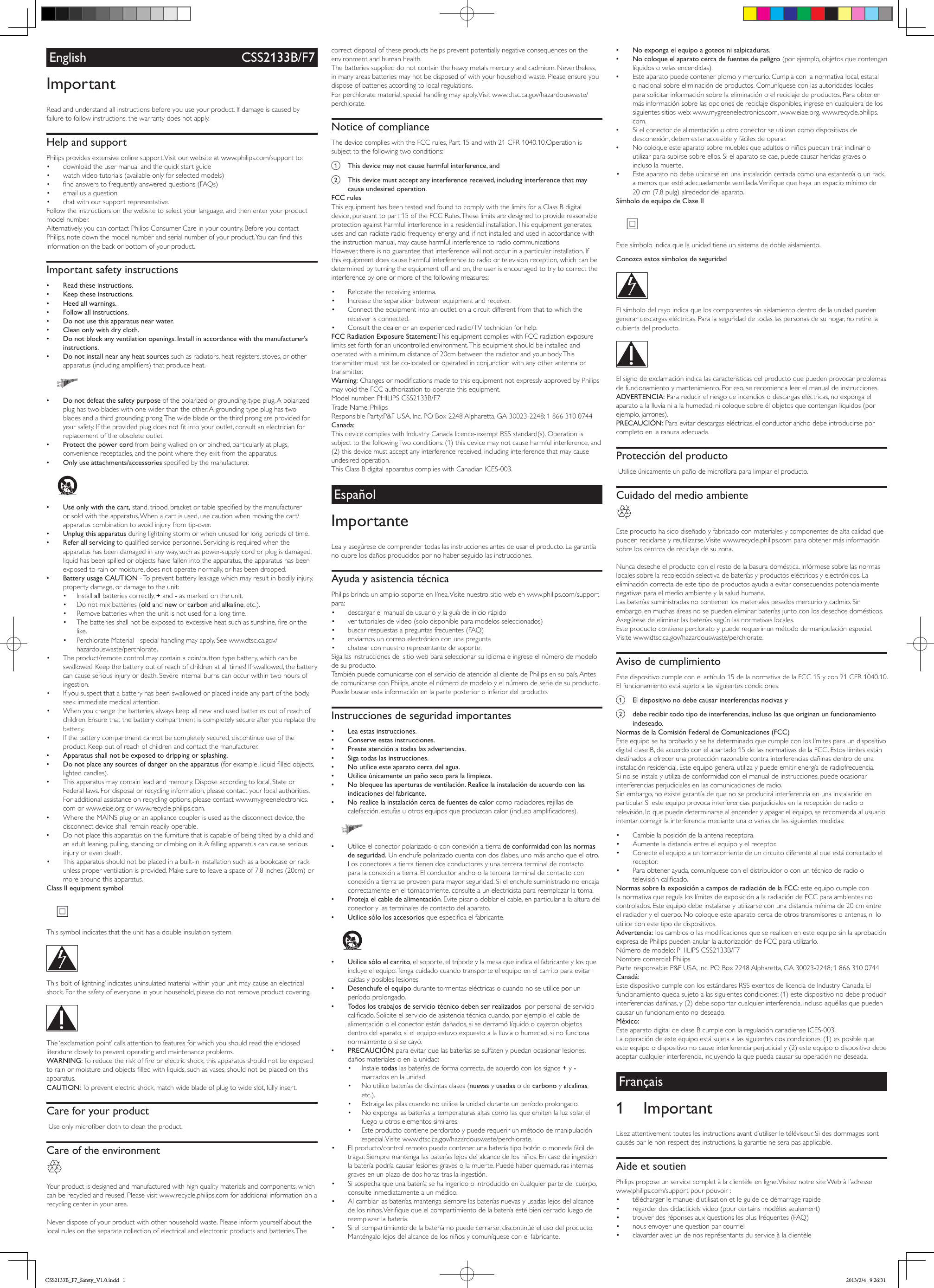 English CSS2133B/F7ImportantRead and understand all instructions before you use your product. If damage is caused by failure to follow instructions, the warranty does not apply.Help and supportPhilips provides extensive online support. Visit our website at www.philips.com/support to:• download the user manual and the quick start guide• watch video tutorials (available only for selected models)• ndanswerstofrequentlyansweredquestions(FAQs)• email us a question• chat with our support representative.Followtheinstructionsonthewebsitetoselectyourlanguage,andthenenteryourproductmodel number. Alternatively,youcancontactPhilipsConsumerCareinyourcountry.BeforeyoucontactPhilips,notedownthemodelnumberandserialnumberofyourproduct.Youcanndthisinformation on the back or bottom of your product.Important safety instructions •Read these instructions. •Keep these instructions. •Heed all warnings. •Follow all instructions. •Do not use this apparatus near water. •Clean only with dry cloth. •Do not block any ventilation openings. Install in accordance with the manufacturer’s instructions. •Do not install near any heat sources such as radiators, heat registers, stoves, or other apparatus(includingampliers)thatproduceheat.   •Do not defeat the safety purposeofthepolarizedorgrounding-typeplug.Apolarizedplughastwobladeswithonewiderthantheother.Agroundingtypeplughastwoblades and a third grounding prong. The wide blade or the third prong are provided for yoursafety.Iftheprovidedplugdoesnottintoyouroutlet,consultanelectricianforreplacement of the obsolete outlet. •Protect the power cord from being walked on or pinched, particularly at plugs, convenience receptacles, and the point where they exit from the apparatus. •Only use attachments/accessories speciedbythemanufacturer.   •Use only with the cart,stand,tripod,bracketortablespeciedbythemanufactureror sold with the apparatus. When a cart is used, use caution when moving the cart/apparatus combination to avoid injury from tip-over. •Unplug this apparatus during lightning storm or when unused for long periods of time. •Refer all servicing toqualiedservicepersonnel.Servicingisrequiredwhentheapparatus has been damaged in any way, such as power-supply cord or plug is damaged, liquid has been spilled or objects have fallen into the apparatus, the apparatus has been exposed to rain or moisture, does not operate normally, or has been dropped. •Battery usage CAUTION - To prevent battery leakage which may result in bodily injury, property damage, or damage to the unit:• Install all batteries correctly, + and - as marked on the unit.• Do not mix batteries (old and new or carbon and alkaline, etc.).• Remove batteries when the unit is not used for a long time.• Thebatteriesshallnotbeexposedtoexcessiveheatsuchassunshine,reorthelike.• PerchlorateMaterial-specialhandlingmayapply.Seewww.dtsc.ca.gov/hazardouswaste/perchlorate.• The product/remote control may contain a coin/button type battery, which can be swallowed. Keep the battery out of reach of children at all times! If swallowed, the battery cancauseseriousinjuryordeath.Severeinternalburnscanoccurwithintwohoursofingestion.• If you suspect that a battery has been swallowed or placed inside any part of the body, seek immediate medical attention.• When you change the batteries, always keep all new and used batteries out of reach of children. Ensure that the battery compartment is completely secure after you replace the battery.• If the battery compartment cannot be completely secured, discontinue use of the product. Keep out of reach of children and contact the manufacturer. •Apparatus shall not be exposed to dripping or splashing. •Do not place any sources of danger on the apparatus (forexample.liquidlledobjects,lighted candles). •Thisapparatusmaycontainleadandmercury.Disposeaccordingtolocal,StateorFederallaws.Fordisposalorrecyclinginformation,pleasecontactyourlocalauthorities.Foradditionalassistanceonrecyclingoptions,pleasecontactwww.mygreenelectronics.com or www.eiae.org or www.recycle.philips.com. •WheretheMAINSplugoranappliancecouplerisusedasthedisconnectdevice,thedisconnect device shall remain readily operable. •Do not place this apparatus on the furniture that is capable of being tilted by a child and anadultleaning,pulling,standingorclimbingonit.Afallingapparatuscancauseseriousinjury or even death.• This apparatus should not be placed in a built-in installation such as a bookcase or rack unless proper ventilation is provided. Make sure to leave a space of 7.8 inches (20cm) or more around this apparatus.Class II equipment symbol  This symbol indicates that the unit has a double insulation system.  This ‘bolt of lightning’ indicates uninsulated material within your unit may cause an electrical shock.Forthesafetyofeveryoneinyourhousehold,pleasedonotremoveproductcovering. The ‘exclamation point’ calls attention to features for which you should read the enclosed literature closely to prevent operating and maintenance problems. WARNING:Toreducetheriskofreorelectricshock,thisapparatusshouldnotbeexposedtorainormoistureandobjectslledwithliquids,suchasvases,shouldnotbeplacedonthisapparatus. CAUTION: To prevent electric shock, match wide blade of plug to wide slot, fully insert. Care for your productUseonlymicroberclothtocleantheproduct.Care of the environment Your product is designed and manufactured with high quality materials and components, which can be recycled and reused. Please visit www.recycle.philips.com for additional information on a recycling center in your area. Neverdisposeofyourproductwithotherhouseholdwaste.Pleaseinformyourselfaboutthelocal rules on the separate collection of electrical and electronic products and batteries. The correct disposal of these products helps prevent potentially negative consequences on the environment and human health.Thebatteriessupplieddonotcontaintheheavymetalsmercuryandcadmium.Nevertheless,in many areas batteries may not be disposed of with your household waste. Please ensure you dispose of batteries according to local regulations.Forperchloratematerial,specialhandlingmayapply.Visitwww.dtsc.ca.gov/hazardouswaste/perchlorate.Notice of complianceThedevicecomplieswiththeFCCrules,Part15andwith21CFR1040.10.Operationissubject to the following two conditions:a  This device may not cause harmful interference, andb  This device must accept any interference received, including interference that may cause undesired operation.FCC rulesThisequipmenthasbeentestedandfoundtocomplywiththelimitsforaClassBdigitaldevice,pursuanttopart15oftheFCCRules.Theselimitsaredesignedtoprovidereasonableprotection against harmful interference in a residential installation. This equipment generates, uses and can radiate radio frequency energy and, if not installed and used in accordance with the instruction manual, may cause harmful interference to radio communications.However, there is no guarantee that interference will not occur in a particular installation. If this equipment does cause harmful interference to radio or television reception, which can be determined by turning the equipment off and on, the user is encouraged to try to correct the interference by one or more of the following measures:• Relocate the receiving antenna.• Increase the separation between equipment and receiver.• Connecttheequipmentintoanoutletonacircuitdifferentfromthattowhichthereceiver is connected.• Consultthedealeroranexperiencedradio/TVtechnicianforhelp.FCC Radiation Exposure Statement:ThisequipmentcomplieswithFCCradiationexposurelimits set forth for an uncontrolled environment. This equipment should be installed and operated with a minimum distance of 20cm between the radiator and your body. This transmitter must not be co-located or operated in conjunction with any other antenna or transmitter.Warning:ChangesormodicationsmadetothisequipmentnotexpresslyapprovedbyPhilipsmayvoidtheFCCauthorizationtooperatethisequipment.Modelnumber:PHILIPSCSS2133B/F7TradeName:PhilipsResponsibleParty:P&amp;FUSA,Inc.POBox2248Alpharetta,GA30023-2248;18663100744Canada: ThisdevicecomplieswithIndustryCanadalicence-exemptRSSstandard(s).OperationissubjecttothefollowingTwoconditions:(1)thisdevicemaynotcauseharmfulinterference,and(2) this device must accept any interference received, including interference that may cause undesired operation.ThisClassBdigitalapparatuscomplieswithCanadianICES-003.EspañolImportanteLea y asegúrese de comprender todas las instrucciones antes de usar el producto. La garantía no cubre los daños producidos por no haber seguido las instrucciones.Ayuda y asistencia técnicaPhilips brinda un amplio soporte en línea. Visite nuestro sitio web en www.philips.com/support para:• descargar el manual de usuario y la guía de inicio rápido• ver tutoriales de video (solo disponible para modelos seleccionados)• buscarrespuestasapreguntasfrecuentes(FAQ)• enviarnos un correo electrónico con una pregunta• chatear con nuestro representante de soporte.Sigalasinstruccionesdelsitiowebparaseleccionarsuidiomaeingreseelnúmerodemodelode su producto. TambiénpuedecomunicarseconelserviciodeatenciónalclientedePhilipsensupaís.Antesde comunicarse con Philips, anote el número de modelo y el número de serie de su producto. Puede buscar esta información en la parte posterior o inferior del producto.Instrucciones de seguridad importantes •Lea estas instrucciones. •Conserve estas instrucciones. •Preste atención a todas las advertencias. •Siga todas las instrucciones. •No utilice este aparato cerca del agua. •Utilice únicamente un paño seco para la limpieza. •No bloquee las aperturas de ventilación. Realice la instalación de acuerdo con las indicaciones del fabricante. •No realice la instalación cerca de fuentes de calor como radiadores, rejillas de calefacción,estufasuotrosequiposqueproduzcancalor(inclusoamplicadores).   •Utilice el conector polarizado o con conexión a tierra de conformidad con las normas de seguridad. Un enchufe polarizado cuenta con dos álabes, uno más ancho que el otro. Los conectores a tierra tienen dos conductores y una tercera terminal de contacto para la conexión a tierra. El conductor ancho o la tercera terminal de contacto con conexiónatierraseproveenparamayorseguridad.Sielenchufesuministradonoencajacorrectamente en el tomacorriente, consulte a un electricista para reemplazar la toma. •Proteja el cable de alimentación. Evite pisar o doblar el cable, en particular a la altura del conector y las terminales de contacto del aparato. •Utilice sólo los accesoriosqueespecicaelfabricante.   •Utilice sólo el carrito, el soporte, el trípode y la mesa que indica el fabricante y los que incluye el equipo. Tenga cuidado cuando transporte el equipo en el carrito para evitar caídas y posibles lesiones. •Desenchufe el equipo durante tormentas eléctricas o cuando no se utilice por un período prolongado. •Todos los trabajos de servicio técnico deben ser realizados  por personal de servicio calicado.Soliciteelserviciodeasistenciatécnicacuando,porejemplo,elcabledealimentación o el conector están dañados, si se derramó líquido o cayeron objetos dentro del aparato, si el equipo estuvo expuesto a la lluvia o humedad, si no funciona normalmente o si se cayó. •PRECAUCIÓN: para evitar que las baterías se sulfaten y puedan ocasionar lesiones, daños materiales o en la unidad:• Instale todas las baterías de forma correcta, de acuerdo con los signos + y - marcados en la unidad.• Noutilicebateríasdedistintasclases(nuevas y usadas o de carbono y alcalinas, etc.).• Extraiga las pilas cuando no utilice la unidad durante un período prolongado.• Noexpongalasbateríasatemperaturasaltascomolasqueemitenlaluzsolar,elfuego u otros elementos similares.• Este producto contiene perclorato y puede requerir un método de manipulación especial. Visite  www.dtsc.ca.gov/hazardouswaste/perchlorate.• El producto/control remoto puede contener una batería tipo botón o moneda fácil de tragar.Siempremantengalasbateríaslejosdelalcancedelosniños.Encasodeingestiónla batería podría causar lesiones graves o la muerte. Puede haber quemaduras internas graves en un plazo de dos horas tras la ingestión.• Sisospechaqueunabateríasehaingeridoointroducidoencualquierpartedelcuerpo,consulte inmediatamente a un médico.• Alcambiarlasbaterías,mantengasiemprelasbateríasnuevasyusadaslejosdelalcancedelosniños.Veriquequeelcompartimientodelabateríaestébiencerradoluegodereemplazar la batería.• Sielcompartimientodelabateríanopuedecerrarse,discontinúeelusodelproducto.Manténgalo lejos del alcance de los niños y comuníquese con el fabricante. •No exponga el equipo a goteos ni salpicaduras. •No coloque el aparato cerca de fuentes de peligro (por ejemplo, objetos que contengan líquidos o velas encendidas). •Esteaparatopuedecontenerplomoymercurio.Cumplaconlanormativalocal,estatalonacionalsobreeliminacióndeproductos.Comuníqueseconlasautoridadeslocalespara solicitar información sobre la eliminación o el reciclaje de productos. Para obtener más información sobre las opciones de reciclaje disponibles, ingrese en cualquiera de los siguientes sitios web: www.mygreenelectronics.com, www.eiae.org, www.recycle.philips.com. •Sielconectordealimentaciónuotroconectorseutilizancomodispositivosdedesconexión, deben estar accesible y fáciles de operar. •Nocoloqueesteaparatosobremueblesqueadultosoniñospuedantirar,inclinaroutilizarparasubirsesobreellos.Sielaparatosecae,puedecausarheridasgravesoincluso la muerte.• Este aparato no debe ubicarse en una instalación cerrada como una estantería o un rack, amenosqueestéadecuadamenteventilada.Veriquequehayaunespaciomínimode20 cm (7,8 pulg) alrededor del aparato.Símbolo de equipo de Clase II Este símbolo indica que la unidad tiene un sistema de doble aislamiento.Conozca estos símbolos de seguridad  El símbolo del rayo indica que los componentes sin aislamiento dentro de la unidad pueden generar descargas eléctricas. Para la seguridad de todas las personas de su hogar, no retire la cubierta del producto.  El signo de exclamación indica las características del producto que pueden provocar problemas de funcionamiento y mantenimiento. Por eso, se recomienda leer el manual de instrucciones. ADVERTENCIA: Para reducir el riesgo de incendios o descargas eléctricas, no exponga el aparato a la lluvia ni a la humedad, ni coloque sobre él objetos que contengan líquidos (por ejemplo, jarrones). PRECAUCIÓN: Para evitar descargas eléctricas, el conductor ancho debe introducirse por completo en la ranura adecuada. Protección del productoUtiliceúnicamenteunpañodemicrobraparalimpiarelproducto.Cuidado del medio ambiente Este producto ha sido diseñado y fabricado con materiales y componentes de alta calidad que pueden reciclarse y reutilizarse. Visite www.recycle.philips.com para obtener más información sobre los centros de reciclaje de su zona. Nuncadesecheelproductoconelrestodelabasuradoméstica.Infórmesesobrelasnormaslocales sobre la recolección selectiva de baterías y productos eléctricos y electrónicos. La eliminación correcta de este tipo de productos ayuda a evitar consecuencias potencialmente negativas para el medio ambiente y la salud humana.Lasbateríassuministradasnocontienenlosmaterialespesadosmercurioycadmio.Sinembargo, en muchas áreas no se pueden eliminar baterías junto con los desechos domésticos. Asegúresedeeliminarlasbateríassegúnlasnormativaslocales.Este producto contiene perclorato y puede requerir un método de manipulación especial. Visite www.dtsc.ca.gov/hazardouswaste/perchlorate.Aviso de cumplimientoEstedispositivocumpleconelartículo15delanormativadelaFCC15ycon21CFR1040.10.El funcionamiento está sujeto a las siguientes condiciones:a  El dispositivo no debe causar interferencias nocivas yb  debe recibir todo tipo de interferencias, incluso las que originan un funcionamiento indeseado.Normas de la Comisión Federal de Comunicaciones (FCC)Este equipo se ha probado y se ha determinado que cumple con los límites para un dispositivo digitalclaseB,deacuerdoconelapartado15delasnormativasdelaFCC.Estoslímitesestándestinados a ofrecer una protección razonable contra interferencias dañinas dentro de una instalación residencial. Este equipo genera, utiliza y puede emitir energía de radiofrecuencia. Sinoseinstalayutilizadeconformidadconelmanualdeinstrucciones,puedeocasionarinterferencias perjudiciales en las comunicaciones de radio.Sinembargo,noexistegarantíadequenoseproduciráinterferenciaenunainstalaciónenparticular.Siesteequipoprovocainterferenciasperjudicialesenlarecepciónderadiootelevisión, lo que puede determinarse al encender y apagar el equipo, se recomienda al usuario intentar corregir la interferencia mediante una o varias de las siguientes medidas:• Cambielaposicióndelaantenareceptora.• Aumenteladistanciaentreelequipoyelreceptor.• Conecteelequipoauntomacorrientedeuncircuitodiferentealqueestáconectadoelreceptor.• Para obtener ayuda, comuníquese con el distribuidor o con un técnico de radio o televisióncalicado.Normas sobre la exposición a campos de radiación de la FCC: este equipo cumple con lanormativaqueregulaloslímitesdeexposiciónalaradiacióndeFCCparaambientesnocontrolados. Este equipo debe instalarse y utilizarse con una distancia mínima de 20 cm entre elradiadoryelcuerpo.Nocoloqueesteaparatocercadeotrostransmisoresoantenas,niloutilice con este tipo de dispositivos.Advertencia:loscambiosolasmodicacionesqueserealicenenesteequiposinlaaprobaciónexpresadePhilipspuedenanularlaautorizacióndeFCCparautilizarlo.Númerodemodelo:PHILIPSCSS2133B/F7Nombrecomercial:PhilipsParteresponsable:P&amp;FUSA,Inc.POBox2248Alpharetta,GA30023-2248;18663100744Canadá: EstedispositivocumpleconlosestándaresRSSexentosdelicenciadeIndustryCanada.Elfuncionamientoquedasujetoalassiguientescondiciones:(1)estedispositivonodebeproducirinterferencias dañinas, y (2) debe soportar cualquier interferencia, incluso aquéllas que pueden causar un funcionamiento no deseado.México:EsteaparatodigitaldeclaseBcumpleconlaregulacióncanadienseICES-003.Laoperacióndeesteequipoestásujetaalassiguientesdoscondiciones:(1)esposiblequeeste equipo o dispositivo no cause interferencia perjudicial y (2) este equipo o dispositivo debe aceptar cualquier interferencia, incluyendo la que pueda causar su operación no deseada.Français1 ImportantLisezattentivementtouteslesinstructionsavantd’utiliserletéléviseur.Sidesdommagessontcausés par le non-respect des instructions, la garantie ne sera pas applicable.Aide et soutienPhilips propose un service complet à la clientèle en ligne. Visitez notre site Web à l’adresse www.philips.com/support pour pouvoir :• télécharger le manuel d’utilisation et le guide de démarrage rapide• regarder des didacticiels vidéo (pour certains modèles seulement)• trouverdesréponsesauxquestionslesplusfréquentes(FAQ)• nous envoyer une question par courriel• clavarder avec un de nos représentants du service à la clientèleCSS2133B_F7_Safety_V1.0.indd   1 2013/2/4   9:26:31