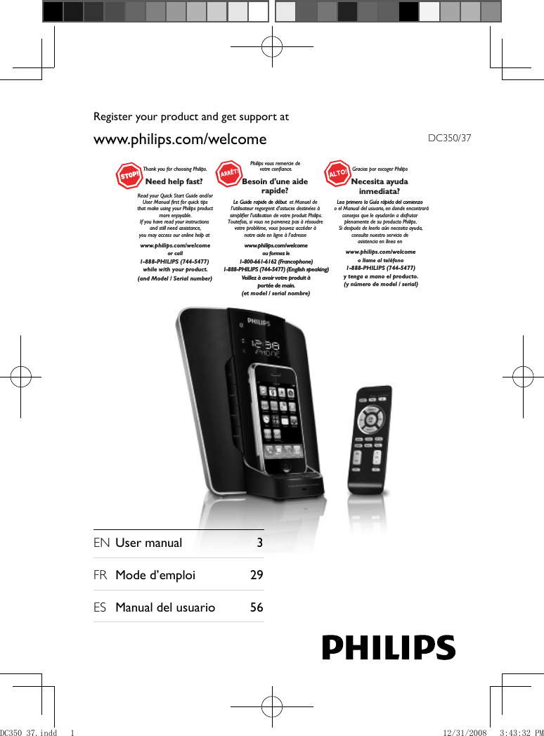 DC350/37 EN  User manual   3 FR  Mode d’emploi  29      ES  Manual del usuario   56  www.philips.com/welcomeRegister your product and get support atThank you for choosing Philips.Need help fast? Read your Quick Start Guide and/orUser Manual first for quick tips that make using your Philips product more enjoyable.If you have read your instructions and still need assistance,you may access our online help at www.philips.com/welcomeor call1-888-PHILIPS (744-5477) while with your product.Philips vous remercie devotre confiance.Besoin d&apos;une aiderapide?Le Guide rapide de début et Manuel de l&apos;utilisateur regorgent d&apos;astuces destinées à simplifier l&apos;utilisation de votre produit Philips.Toutefois, si vous ne parvenez pas à résoudre votre probléme, vous pouvez accéder à notre aide en ligne à l&apos;adresse www.philips.com/welcomeou formez le1-800-661-6162 (Francophone)1-888-PHILIPS (744-5477) (English speaking)Veillez à avoir votre produit àportée de main.Gracias por escoger PhilipsNecesita ayudainmediata?Lea primero la Guía rápida del comienzo  o el Manual del usuario, en donde encontraráconsejos que le ayudarán a disfrutar plenamente de su producto Philips.Si después de leerlo aún necesita ayuda,consulte nuestro servicio de asistencia en línea en www.philips.com/welcomeo llame al teléfono1-888-PHILIPS (744-5477)y tenga a mano el producto.(and Model / Serial number)(et model / serial nombre)(y número de model / serial)DC350_37.indd   1DC350_37.indd   1 12/31/2008   3:43:32 PM12/31/2008   3:43:32 PM