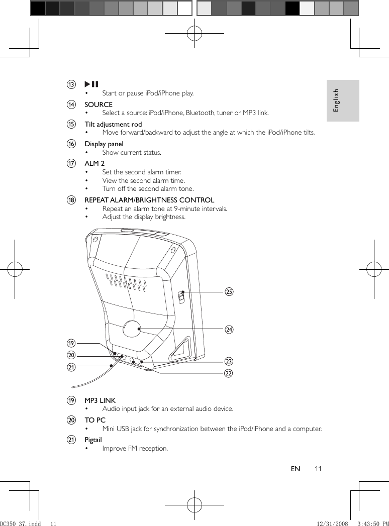 English11EN      m        Start or pause iPod/iPhone play.•       n  SOURCE     Select a source: iPod/iPhone, Bluetooth, tuner or MP3 link.•       o  Tilt adjustment rod     Move forward/backward to adjust the angle at which the iPod/iPhone tilts.•       p  Display panel     Show current status.•       q  ALM 2     Set the second alarm timer.•     View the second alarm time.•     Turn off the second alarm tone.•       r  REPEAT ALARM/BRIGHTNESS CONTROL     Repeat an alarm tone at 9-minute intervals.•     Adjust the display brightness.•          s  MP3 LINK     Audio input jack for an external audio device.•       t  TO PC     Mini USB jack for synchronization between the iPod/iPhone and a computer.•       u  Pigtail     Improve FM reception.• DC350_37.indd   11DC350_37.indd   11 12/31/2008   3:43:50 PM12/31/2008   3:43:50 PM