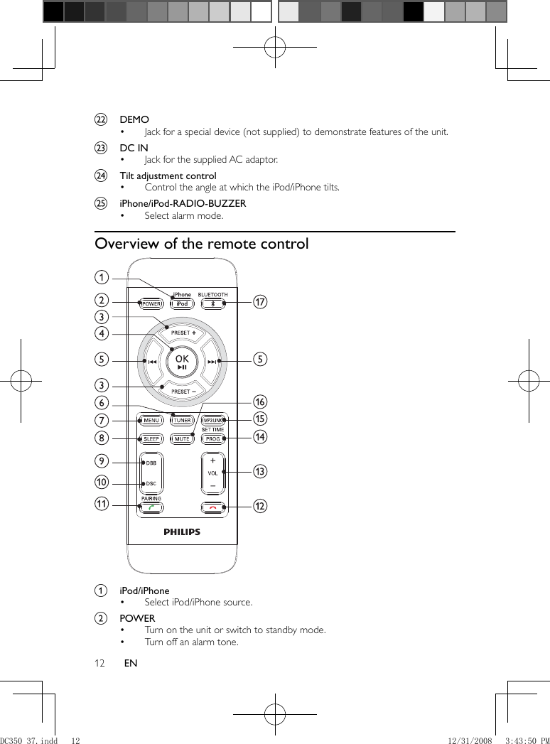 12 EN      v  DEMO     Jack for a special device (not supplied) to demonstrate features of the unit.•       w  DC IN     Jack for the supplied AC adaptor.•       x  Tilt adjustment control     Control the angle at which the iPod/iPhone tilts.•       y  iPhone/iPod-RADIO-BUZZER     Select alarm mode.•          Overview of the remote control       a  iPod/iPhone     Select iPod/iPhone source.•       b  POWER     Turn on the unit or switch to standby mode.•     Turn off an alarm tone.• DC350_37.indd   12DC350_37.indd   12 12/31/2008   3:43:50 PM12/31/2008   3:43:50 PM