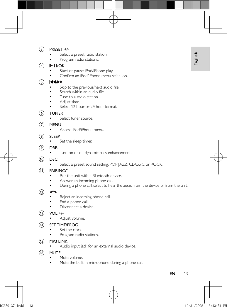 English13EN      c  PRESET +/-     Select a preset radio station.•     Program radio stations.•       d    / OK     Start or pause iPod/iPhone play.•     Conﬁ rm an iPod/iPhone menu selection.•       e    /       Skip to the previous/next audio ﬁ le.•     Search within an audio ﬁ le.•     Tune to a radio station.•     Adjust time.•     Select 12 hour or 24 hour format.•       f  TUNER     Select tuner source.•       g  MENU     Access iPod/iPhone menu.•       h  SLEEP     Set the sleep timer.•       i  DBB     Turn on or off dynamic bass enhancement.•       j  DSC     Select a preset sound setting: POP, JAZZ, CLASSIC or ROCK.•       k  PAIRING        Pair the unit with a Bluetooth device.•     Answer an incoming phone call.•     During a phone call: select to hear the audio from the device or from the unit.•       l        Reject an incoming phone call.•     End a phone call.•     Disconnect a device.•       m  VOL +/-     Adjust volume.•       n  SET TIME / PROG     Set the clock.•     Program radio stations.•       o  MP3 LINK     Audio input jack for an external audio device.•       p  MUTE     Mute volume.•     Mute the built-in microphone during a phone call.• DC350_37.indd   13DC350_37.indd   13 12/31/2008   3:43:51 PM12/31/2008   3:43:51 PM