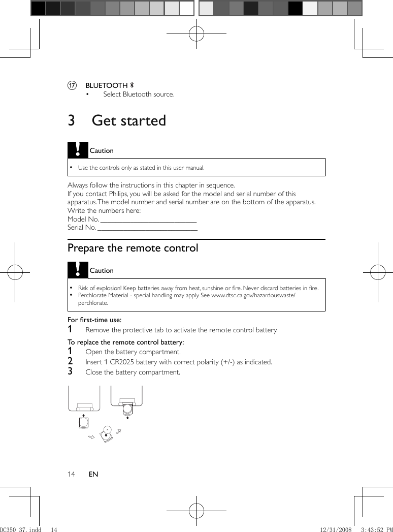 14 EN      q  BLUETOOTH        Select Bluetooth source.•           3 Get started Caution Use the controls only as stated in this user manual. •  Always follow the instructions in this chapter in sequence.  If you contact Philips, you will be asked for the model and serial number of this apparatus. The model number and serial number are on the bottom of the apparatus. Write the numbers here:   Model No. __________________________  Serial No. ___________________________    Prepare the remote control Caution Risk of explosion! Keep batteries away from heat, sunshine or ﬁ re. Never discard batteries in ﬁ re. •  Perchlorate Material - special handling may apply. See www.dtsc.ca.gov/hazardouswaste/ •perchlorate.   For ﬁ rst-time use:      1  Remove the protective tab to activate the remote control battery.     To replace the remote control battery:      1  Open the battery compartment.    2  Insert 1 CR2025 battery with correct polarity (+/-) as indicated.    3  Close the battery compartment.      DC350_37.indd   14DC350_37.indd   14 12/31/2008   3:43:52 PM12/31/2008   3:43:52 PM