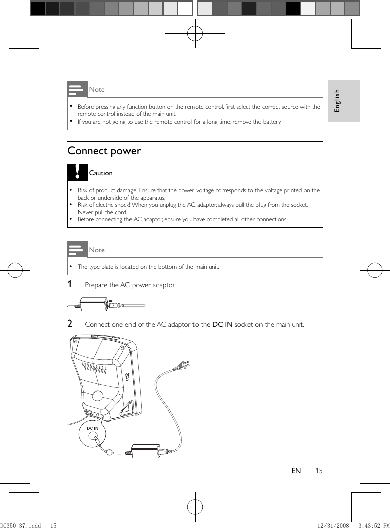 English15EN Note Before pressing any function button on the remote control, ﬁ rst select the correct source with the  •remote control instead of the main unit.  If you are not going to use the remote control for a long time, remove the battery. •     Connect power Caution Risk of product damage! Ensure that the power voltage corresponds to the voltage printed on the  •back or underside of the apparatus.  Risk of electric shock! When you unplug the AC adaptor, always pull the plug from the socket.  •Never pull the cord.  Before connecting the AC adaptor, ensure you have completed all other connections. • Note The type plate is located on the bottom of the main unit. •    1  Prepare the AC power adaptor.        2  Connect one end of the AC adaptor to the  DC IN  socket on the main unit.    DC350_37.indd   15DC350_37.indd   15 12/31/2008   3:43:52 PM12/31/2008   3:43:52 PM