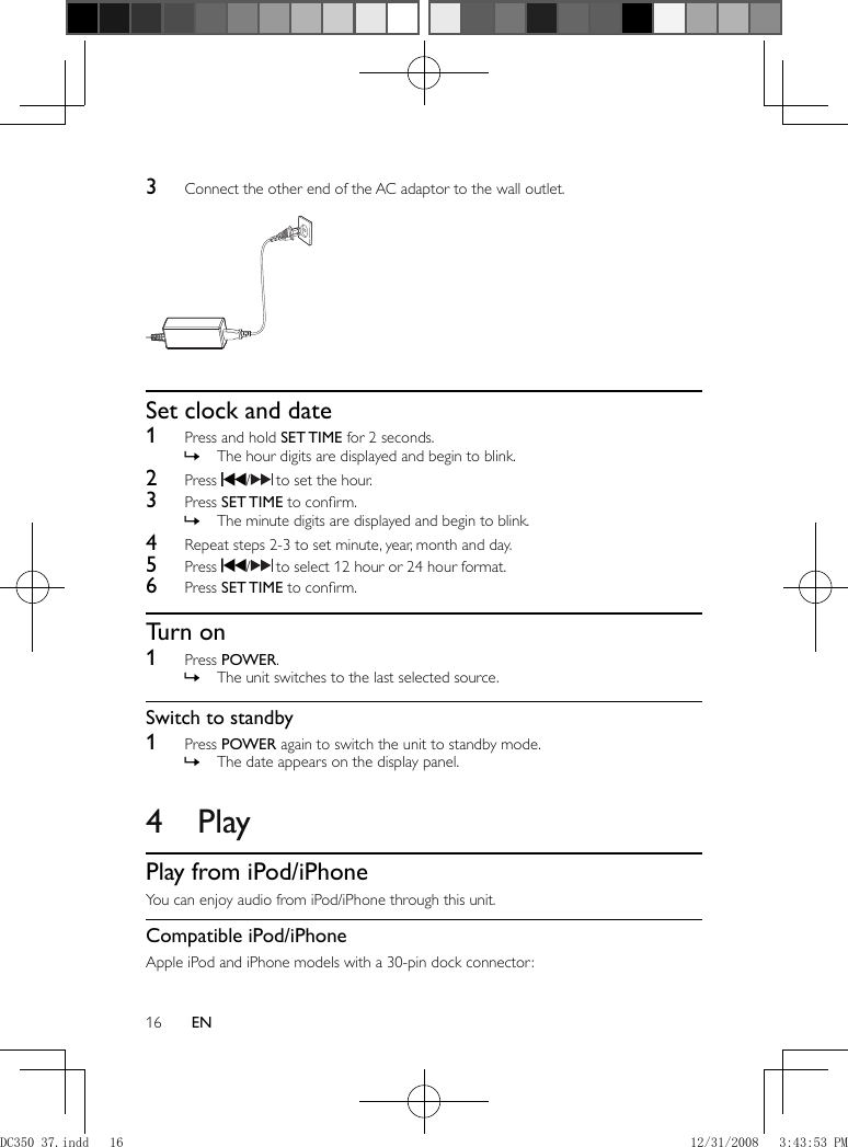 16 EN    3  Connect the other end of the AC adaptor to the wall outlet.           Set clock and date    1  Press and hold  SET TIME  for 2 seconds.    The hour digits are displayed and begin to blink. »      2 Press   /   to set the hour.    3 Press  SET TIME  to conﬁ rm.    The minute digits are displayed and begin to blink. »      4  Repeat steps 2-3 to set minute, year, month and day.    5 Press   /   to select 12 hour or 24 hour format.     6 Press  SET TIME  to conﬁ rm.       Turn on    1 Press  POWER .    The unit switches to the last selected source. »        Switch to standby    1 Press  POWER  again to switch the unit to standby mode.    The date appears on the display panel. »           4 Play    Play from iPod/iPhone  You can enjoy audio from iPod/iPhone through this unit.    Compatible iPod/iPhone  Apple iPod and iPhone models with a 30-pin dock connector:DC350_37.indd   16DC350_37.indd   16 12/31/2008   3:43:53 PM12/31/2008   3:43:53 PM