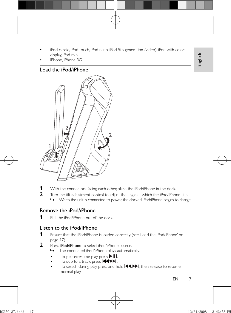 English17EN    iPod classic, iPod touch, iPod nano, iPod 5th generation (video), iPod with color • display, iPod mini.    iPhone, iPhone 3G.•        Load the iPod/iPhone        1  With the connectors facing each other, place the iPod/iPhone in the dock.    2  Turn the tilt adjustment control to adjust the angle at which the iPod/iPhone tilts.    When the unit is connected to power, the docked iPod/iPhone begins to charge. »       Remove the iPod/iPhone    1  Pull the iPod/iPhone out of the dock.       Listen to the iPod/iPhone    1  Ensure that the iPod/iPhone is loaded correctly.   (see ‘Load the iPod/iPhone’ on page   17  )     2 Press  iPod/iPhone  to select iPod/iPhone source.    The connected iPod/iPhone plays automatically. »        To pause/resume play, press  •   .    To skip to a track, press  •   /   .    To serach during play, press and hold  •   /   , then release to resume normal play. DC350_37.indd   17DC350_37.indd   17 12/31/2008   3:43:53 PM12/31/2008   3:43:53 PM