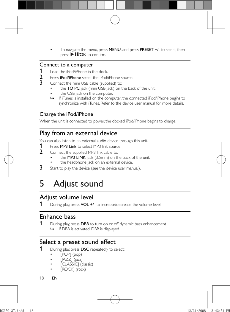 18 EN    To navigate the menu, press  •  MENU , and press  PRESET +/-  to select, then press    / OK  to conﬁ rm.       Connect to a computer    1  Load the iPod/iPhone in the dock.    2 Press  iPod/iPhone  select the iPod/iPhone source.    3  Connect the mini USB cable (supplied) to:    the  •  TO PC  jack (mini USB jack) on the back of the unit.    the USB jack on the computer.•         If iTunes is installed on the computer, the connected iPod/iPhone begins to  »synchronize with iTunes. Refer to the device user manual for more details.       Charge the iPod/iPhone  When the unit is connected to power, the docked iPod/iPhone begins to charge.      Play from an external device  You can also listen to an external audio device through this unit.    1 Press  MP3 Link  to select MP3 link source.    2  Connect the supplied MP3 link cable to:    the  •  MP3 LINK  jack (3.5mm) on the back of the unit.    the headphone jack on an external device.•       3  Start to play the device (see the device user manual).         5 Adjust sound    Adjust volume level    1  During play, press  VOL +/-  to increase/decrease the volume level.       Enhance bass    1  During play, press  DBB  to turn on or off dynamic bass enhancement.    If DBB is activated, DBB is displayed. »         Select a preset sound effect    1  During play, press  DSC  repeatedly to select:    [POP] (pop)•     [JAZZ] (jazz)•     [CLASSIC] (classic)•     [ROCK] (rock)• DC350_37.indd   18DC350_37.indd   18 12/31/2008   3:43:54 PM12/31/2008   3:43:54 PM