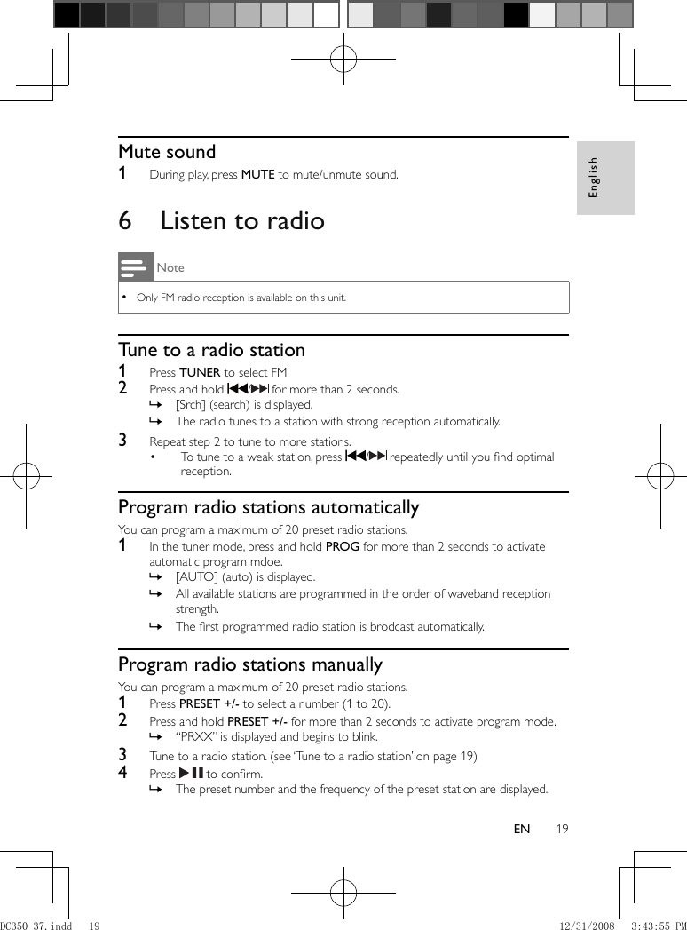 English19EN         Mute sound    1  During play, press  MUTE  to mute/unmute sound.        6  Listen to radio Note Only FM radio reception is available on this unit. •    Tune to a radio station    1 Press  TUNER  to select FM.    2  Press and hold    /   for more than 2 seconds.    [Srch] (search) is displayed. »    The radio tunes to a station with strong reception automatically. »      3  Repeat step 2 to tune to more stations.    To tune to a weak station, press  •   /   repeatedly until you ﬁ nd optimal reception.         Program radio stations automatically  You can program a maximum of 20 preset radio stations.    1  In the tuner mode, press and hold  PROG  for more than 2 seconds to activate automatic program mdoe.    [AUTO] (auto) is displayed. »    All available stations are programmed in the order of waveband reception  »strength.    The ﬁ rst programmed radio station is brodcast automatically. »         Program radio stations manually  You can program a maximum of 20 preset radio stations.    1 Press  PRESET +/-  to select a number (1 to 20).    2  Press and hold  PRESET +/-  for more than 2 seconds to activate program mode.    “PRXX” is displayed and begins to blink. »      3  Tune to a radio station.   (see ‘Tune to a radio station’ on page   19  )     4 Press    to conﬁ rm.    The preset number and the frequency of the preset station are displayed. »DC350_37.indd   19DC350_37.indd   19 12/31/2008   3:43:55 PM12/31/2008   3:43:55 PM