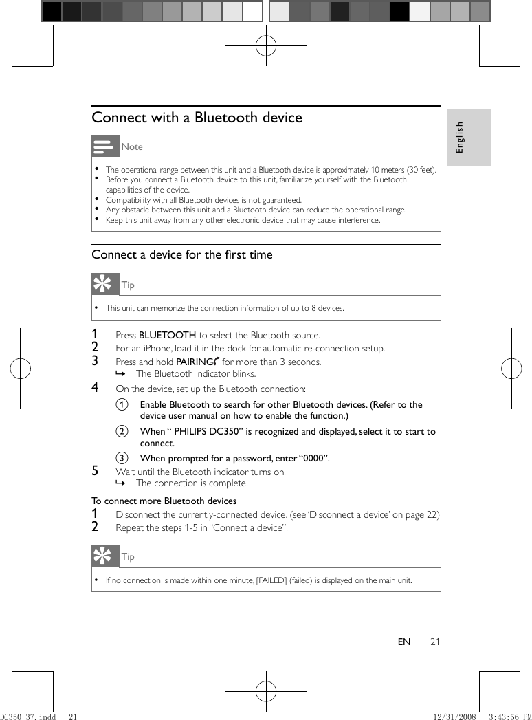 English21EN    Connect with a Bluetooth device Note The operational range between this unit and a Bluetooth device is approximately 10 meters (30 feet). •  Before you connect a Bluetooth device to this unit, familiarize yourself with the Bluetooth  •capabilities of the device.   Compatibility with all Bluetooth devices is not guaranteed. •  Any obstacle between this unit and a Bluetooth device can reduce the operational range. •  Keep this unit away from any other electronic device that may cause interference. •    Connect a device for the ﬁ rst time Tip This unit can memorize the connection information of up to 8 devices. •    1 Press  BLUETOOTH  to select the Bluetooth source.    2  For an iPhone, load it in the dock for automatic re-connection setup.    3  Press and hold  PAIRING     for more than 3 seconds.    The Bluetooth indicator blinks. »      4  On the device, set up the Bluetooth connection:    a  Enable Bluetooth to search for other Bluetooth devices. (Refer to the device user manual on how to enable the function.)    b  When “ PHILIPS DC350” is recognized and displayed, select it to start to connect.    c  When prompted for a password, enter “0000”.      5  Wait until the Bluetooth indicator turns on.    The connection is complete.  »       To connect more Bluetooth devices     1  Disconnect the currently-connected device.   (see ‘Disconnect a device’ on page   22  )     2  Repeat the steps 1-5 in “Connect a device”. Tip If no connection is made within one minute, [FAILED] (failed) is displayed on the main unit. •DC350_37.indd   21DC350_37.indd   21 12/31/2008   3:43:56 PM12/31/2008   3:43:56 PM