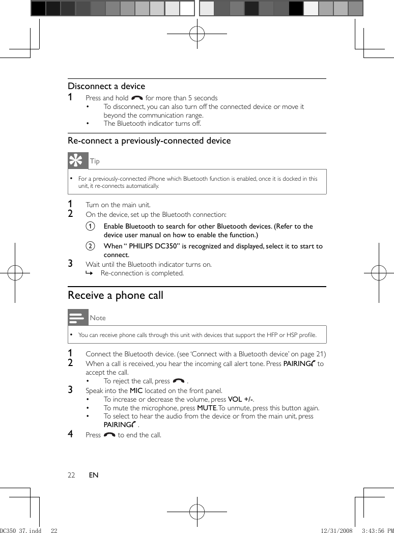 22 EN     Disconnect a device    1  Press and hold     for more than 5 seconds      To disconnect, you can also turn off the connected device or move it • beyond the communication range.    The Bluetooth indicator turns off.•        Re-connect a previously-connected device Tip For a previously-connected iPhone which Bluetooth function is enabled, once it is docked in this  •unit, it re-connects automatically.    1  Turn on the main unit.    2  On the device, set up the Bluetooth connection:    a  Enable Bluetooth to search for other Bluetooth devices. (Refer to the device user manual on how to enable the function.)    b  When “ PHILIPS DC350” is recognized and displayed, select it to start to connect.      3  Wait until the Bluetooth indicator turns on.    Re-connection is completed.  »          Receive a phone call Note You can receive phone calls through this unit with devices that support the HFP or HSP proﬁ le. •    1  Connect the Bluetooth device.   (see ‘Connect with a Bluetooth device’ on page   21  )     2  When a call is received, you hear the incoming call alert tone. Press  PAIRING     to accept the call.    To reject the call, press  •    .      3  Speak into the  MIC  located on the front panel.    To increase or decrease the volume, press  •  VOL +/- .    To mute the microphone, press  •  MUTE . To unmute, press this button again.    To select to hear the audio from the device or from the main unit, press •  PAIRING     .      4 Press    to end the call.DC350_37.indd   22DC350_37.indd   22 12/31/2008   3:43:56 PM12/31/2008   3:43:56 PM