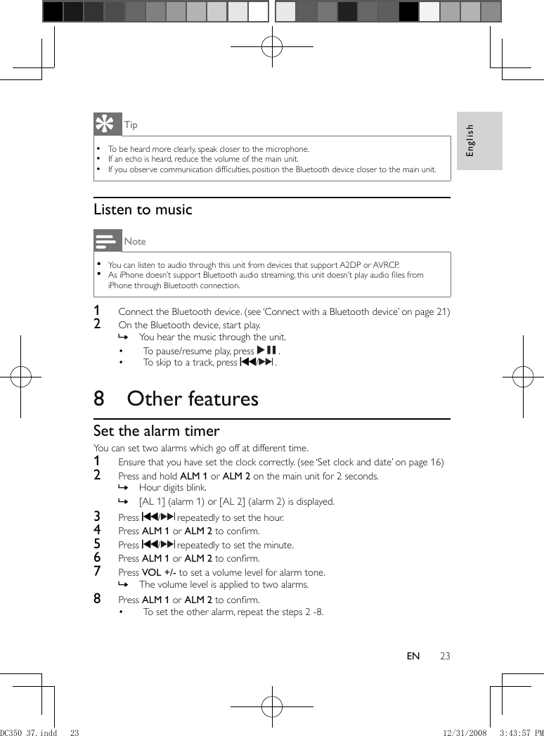 English23EN Tip To be heard more clearly, speak closer to the microphone. •  If an echo is heard, reduce the volume of the main unit. •  If you observe communication difﬁ culties, position the Bluetooth device closer to the main unit. •     Listen to music Note You can listen to audio through this unit from devices that support A2DP or AVRCP. •  As iPhone doesn’t support Bluetooth audio streaming, this unit doesn’t play audio ﬁ les from  •iPhone through Bluetooth connection.    1  Connect the Bluetooth device.   (see ‘Connect with a Bluetooth device’ on page   21  )     2  On the Bluetooth device, start play.    You hear the music through the unit. »        To pause/resume play, press  •    .    To skip to a track, press  •   /   .        8 Other features    Set the alarm timer  You can set two alarms which go off at different time.    1  Ensure that you have set the clock correctly.   (see ‘Set clock and date’ on page   16  )     2  Press and hold  ALM 1  or  ALM 2  on the main unit for 2 seconds.    Hour digits blink. »    [AL 1] (alarm 1) or [AL 2] (alarm 2) is displayed. »      3 Press   /   repeatedly to set the hour.    4 Press  ALM 1  or  ALM 2  to conﬁ rm.    5 Press   /   repeatedly to set the minute.    6 Press  ALM 1  or  ALM 2  to conﬁ rm.    7 Press  VOL +/-  to set a volume level for alarm tone.    The volume level is applied to two alarms. »      8 Press  ALM 1  or  ALM 2  to conﬁ rm.    To set the other alarm, repeat the steps 2 -8.• DC350_37.indd   23DC350_37.indd   23 12/31/2008   3:43:57 PM12/31/2008   3:43:57 PM