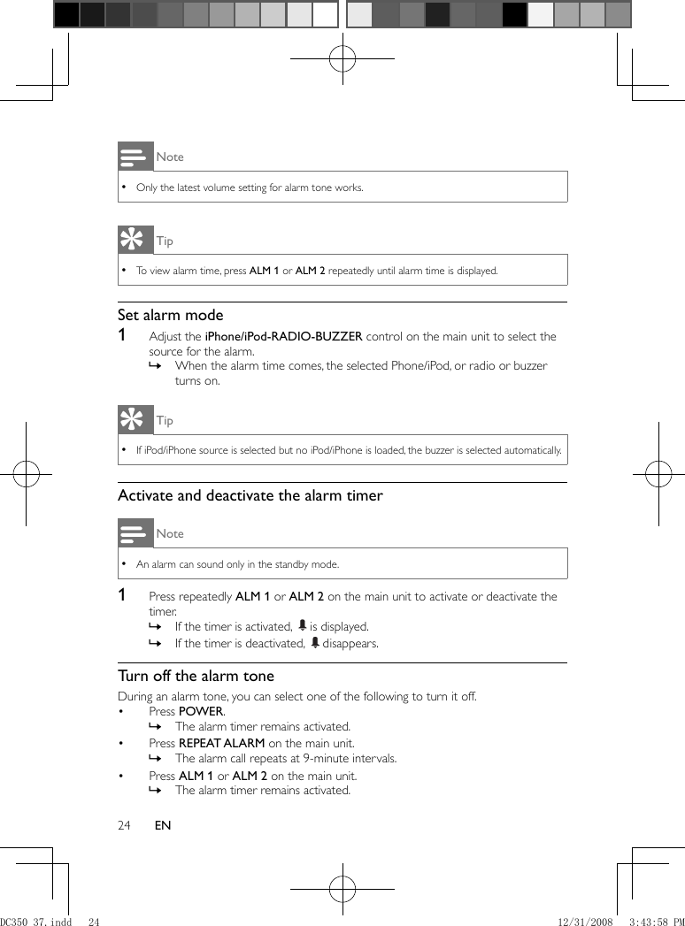 24 EN Note Only the latest volume setting for alarm tone works. • Tip To view alarm time, press   • ALM 1  or  ALM 2  repeatedly until alarm time is displayed.    Set alarm mode    1  Adjust the  iPhone/iPod-RADIO-BUZZER  control on the main unit to select the source for the alarm.    When the alarm time comes, the selected Phone/iPod, or radio or buzzer  »turns on. Tip If iPod/iPhone source is selected but no iPod/iPhone is loaded, the buzzer is selected automatically. •     Activate and deactivate the alarm timer Note An alarm can sound only in the standby mode. •    1  Press repeatedly  ALM 1  or  ALM 2  on the main unit to activate or deactivate the timer.    If the timer is activated,   » is displayed.    If the timer is deactivated,   » disappears.         Turn off the alarm tone  During an alarm tone, you can select one of the following to turn it off.    Press  •  POWER .    The alarm timer remains activated. »      Press  •  REPEAT ALARM  on the main unit.    The alarm call repeats at 9-minute intervals. »      Press  •  ALM 1  or  ALM 2  on the main unit.    The alarm timer remains activated. »DC350_37.indd   24DC350_37.indd   24 12/31/2008   3:43:58 PM12/31/2008   3:43:58 PM