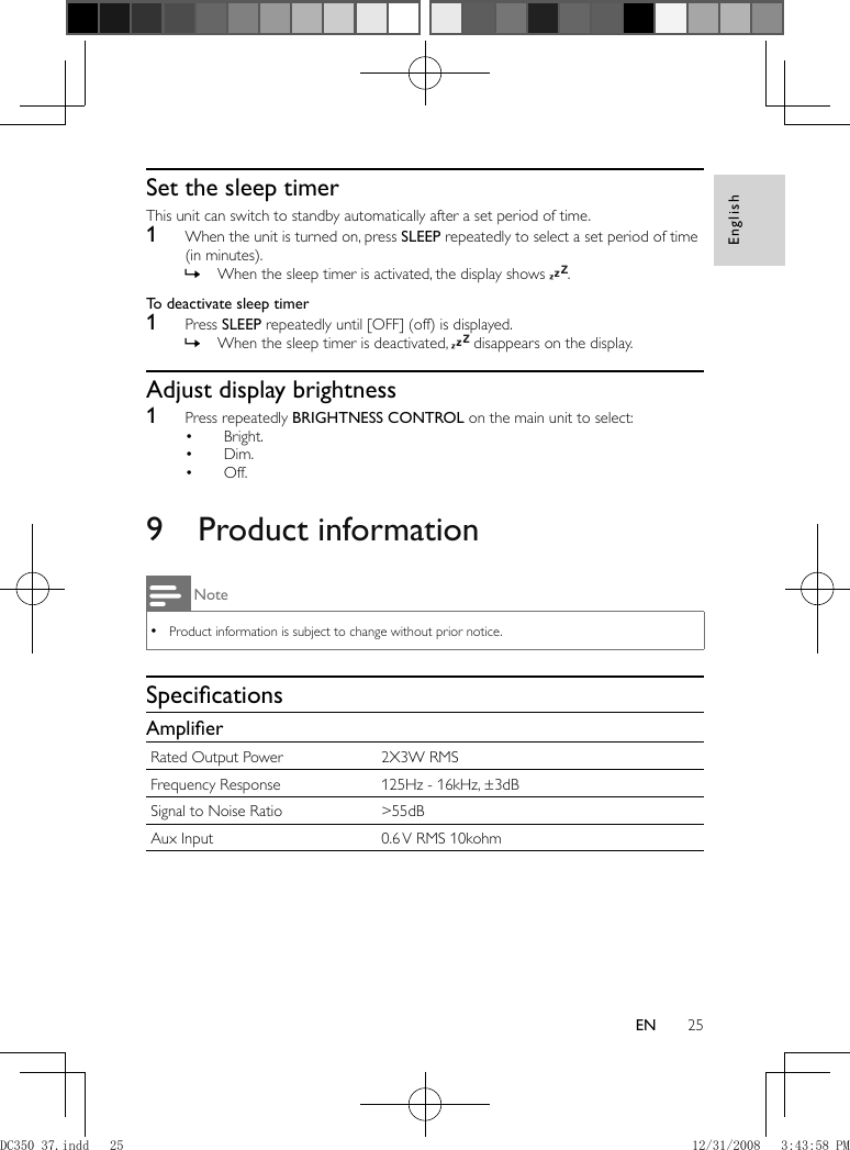 English25EN          Set the sleep timer  This unit can switch to standby automatically after a set period of time.    1  When the unit is turned on, press  SLEEP  repeatedly to select a set period of time (in minutes).    When the sleep timer is activated, the display shows   » .       To deactivate sleep timer     1 Press  SLEEP  repeatedly until [OFF] (off) is displayed.    When the sleep timer is deactivated,   »  disappears on the display.         Adjust display brightness    1  Press repeatedly  BRIGHTNESS CONTROL  on the main unit to select:    Bright.•     Dim.•     Off.•           9 Product information Note Product information is subject to change without prior notice. •    Speciﬁ cations    Ampliﬁ er Rated Output Power  2X3W RMS Frequency Response  125Hz - 16kHz, ±3dB Signal to Noise Ratio  &gt;55dB Aux Input  0.6 V RMS 10kohmDC350_37.indd   25DC350_37.indd   25 12/31/2008   3:43:58 PM12/31/2008   3:43:58 PM