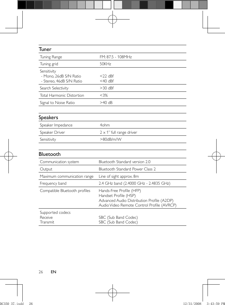 26 EN     Tuner Tuning Range  FM: 87.5 - 108MHz Tuning grid  50KHz Sensitivity   - Mono, 26dB S/N Ratio   - Stereo, 46dB S/N Ratio   &lt;22 dBf  &lt;40 dBf Search Selectivity  &gt;30 dBf Total Harmonic Distortion  &lt;3% Signal to Noise Ratio  &gt;40 dB     Speakers Speaker Impedance  4ohm Speaker Driver  2 x 1” full range driver Sensitivity  &gt;80dB/m/W     Bluetooth Communication system  Bluetooth Standard version 2.0 Output  Bluetooth Standard Power Class 2 Maximum communication range  Line of sight approx. 8m Frequency band  2.4 GHz band (2.4000 GHz - 2.4835 GHz) Compatible Bluetooth proﬁ les  Hands-Free Proﬁ le (HFP)  Handset Proﬁ le (HSP)  Advanced Audio Distribution Proﬁ le (A2DP)  Audio Video Remote Control Proﬁ le (AVRCP) Supported codecs  Receive  Transmit   SBC (Sub Band Codec)  SBC (Sub Band Codec)DC350_37.indd   26DC350_37.indd   26 12/31/2008   3:43:59 PM12/31/2008   3:43:59 PM