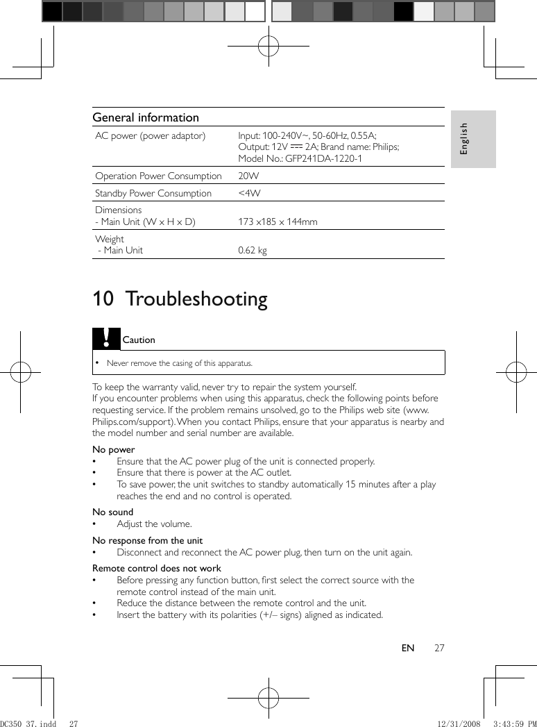 English27EN     General information AC power (power adaptor)  Input: 100-240V~, 50-60Hz, 0.55A; Output: 12V     2A; Brand name: Philips;  Model No.: GFP241DA-1220-1 Operation Power Consumption  20W Standby Power Consumption  &lt;4W Dimensions   - Main Unit (W x H x D)    173 x185 x 144mm Weight   - Main Unit    0.62 kg       10 Troubleshooting Caution Never remove the casing of this apparatus.  •  To keep the warranty valid, never try to repair the system yourself.   If you encounter problems when using this apparatus, check the following points before requesting service. If the problem remains unsolved, go to the Philips web site (www.Philips.com/support). When you contact Philips, ensure that your apparatus is nearby and  the model number and serial number are available .   No power  Ensure that the AC power plug of the unit is connected properly. •  Ensure that there is power at the AC outlet. •  To save power, the unit switches to standby automatically 15 minutes after a play  •reaches the end and no control is operated.    No sound  Adjust the volume. •    No response from the unit  Disconnect and reconnect the AC power plug, then turn on the unit again. •    Remote control does not work  Before pressing any function button, ﬁ rst select the correct source with the  •remote control instead of the main unit.  Reduce the distance between the remote control and the unit. •  Insert the battery with its polarities (+/– signs) aligned as indicated. •DC350_37.indd   27DC350_37.indd   27 12/31/2008   3:43:59 PM12/31/2008   3:43:59 PM