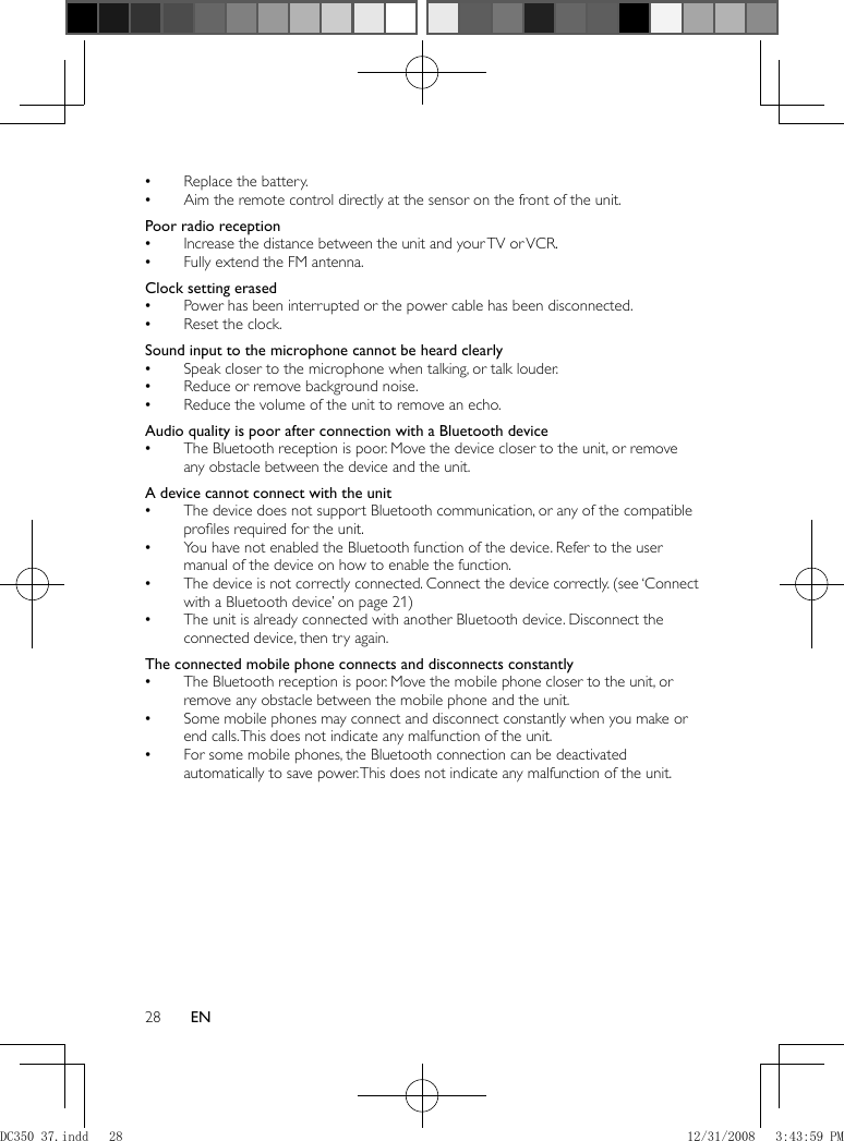 28 EN  Replace the battery. •  Aim the remote control directly at the sensor on the front of the unit. •    Poor radio reception  Increase the distance between the unit and your TV or VCR. •  Fully extend the FM antenna. •    Clock setting erased  Power has been interrupted or the power cable has been disconnected.  •  Reset the clock. •    Sound input to the microphone cannot be heard clearly  Speak closer to the microphone when talking, or talk louder. •  Reduce or remove background noise. •  Reduce the volume of the unit to remove an echo. •     Audio quality is poor after connection with a Bluetooth device   The Bluetooth reception is poor. Move the device closer to the unit, or remove  •any obstacle between the device and the unit.    A device cannot connect with the unit  The device does not support Bluetooth communication, or any of the compatible  •proﬁ les required for the unit.  You have not enabled the Bluetooth function of the device. Refer to the user  •manual of the device on how to enable the function.  The device is not correctly connected.   •Connect the device correctly.   (see ‘Connect with a Bluetooth device’ on page   21  )   The unit is already connected with another Bluetooth device. Disconnect the  •connected device, then try again.    The connected mobile phone connects and disconnects constantly  The Bluetooth reception is poor. Move the mobile phone closer to the unit, or  •remove any obstacle between the mobile phone and the unit.  Some mobile phones may connect and disconnect constantly when you make or  •end calls. This does not indicate any malfunction of the unit.  For some mobile phones, the Bluetooth connection can be deactivated  •automatically to save power. This does not indicate any malfunction of the unit.   DC350_37.indd   28DC350_37.indd   28 12/31/2008   3:43:59 PM12/31/2008   3:43:59 PM