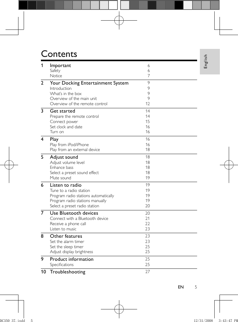 English5EN  Contents   1 Important 6Safety 6Notice 72  Your Docking Entertainment System 9Introduction 9What’s in the box  9Overview of the main unit  9Overview of the remote control  123 Get started 14Prepare the remote control  14Connect power  15Set clock and date  16Turn on  164 Play   16Play from iPod/iPhone  16Play from an external device  185 Adjust sound 18Adjust volume level  18Enhance bass  18Select a preset sound effect  18Mute sound  196  Listen to radio 19Tune to a radio station  19Program radio stations automatically  19Program radio stations manually  19Select a preset radio station  207  Use Bluetooth devices 20Connect with a Bluetooth device  21Receive a phone call  22Listen to music  238 Other features 23Set the alarm timer  23Set the sleep timer  25Adjust display brightness  259 Product information 25Speciﬁ cations  2510 Troubleshooting 27  DC350_37.indd   5DC350_37.indd   5 12/31/2008   3:43:47 PM12/31/2008   3:43:47 PM