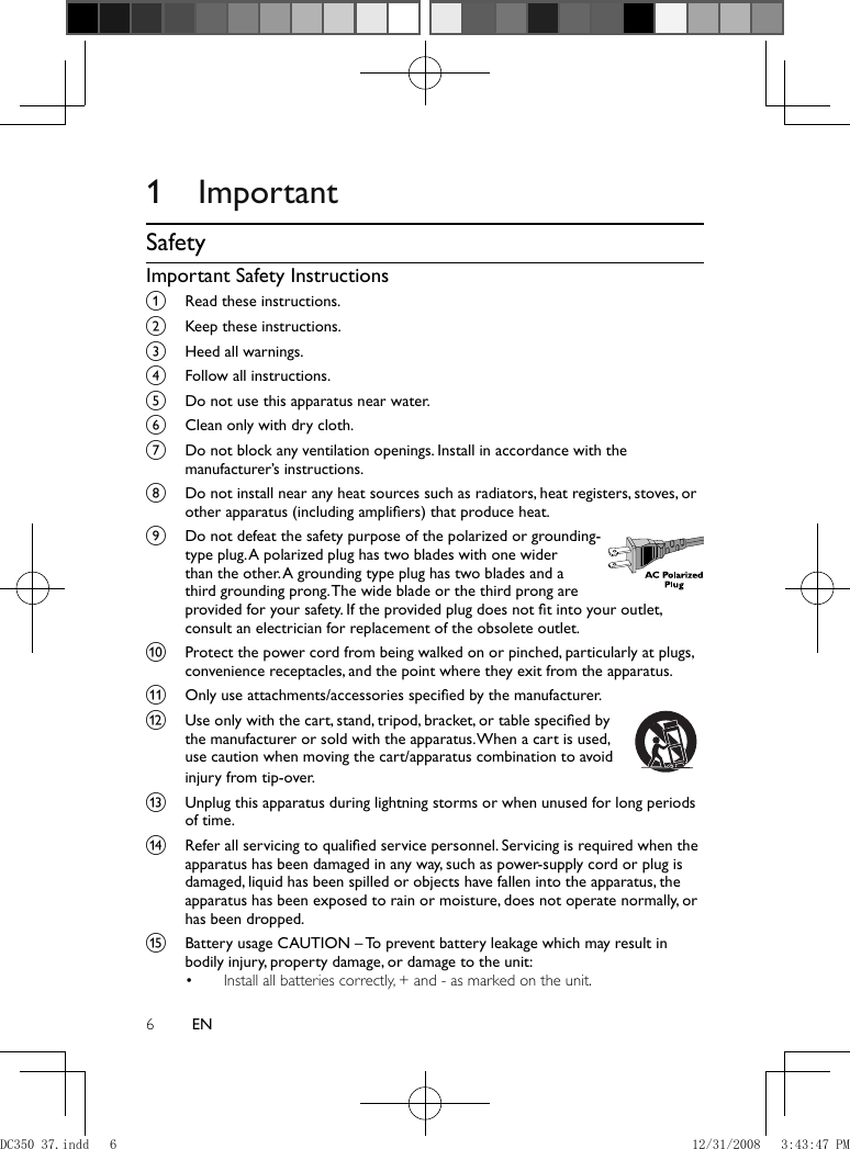 6EN         1 Important    Safety    Important Safety Instructions    a  Read these instructions.    b  Keep these instructions.    c  Heed all warnings.    d  Follow all instructions.    e  Do not use this apparatus near water.    f  Clean only with dry cloth.    g  Do not block any ventilation openings. Install in accordance with the manufacturer’s instructions.    h  Do not install near any heat sources such as radiators, heat registers, stoves, or other apparatus (including ampliﬁ ers) that produce heat.     i  Do not defeat the safety purpose of the polarized or grounding-type plug. A polarized plug has two blades with one wider than the other. A grounding type plug has two blades and a third grounding prong. The wide blade or the third prong are provided for your safety. If the provided plug does not ﬁ t into your outlet, consult an electrician for replacement of the obsolete outlet.       j  Protect the power cord from being walked on or pinched, particularly at plugs, convenience receptacles, and the point where they exit from the apparatus.    k  Only use attachments/accessories speciﬁ ed by the manufacturer.    l  Use only with the cart, stand, tripod, bracket, or table speciﬁ ed by the manufacturer or sold with the apparatus. When a cart is used, use caution when moving the cart/apparatus combination to avoid injury from tip-over.         m  Unplug this apparatus during lightning storms or when unused for long periods of time.     n  Refer all servicing to qualiﬁ ed service personnel. Servicing is required when the apparatus has been damaged in any way, such as power-supply cord or plug is damaged, liquid has been spilled or objects have fallen into the apparatus, the apparatus has been exposed to rain or moisture, does not operate normally, or has been dropped.    o  Battery usage CAUTION – To prevent battery leakage which may result in bodily injury, property damage, or damage to the unit:     Install all batteries correctly, + and - as marked on the unit. •  DC350_37.indd   6DC350_37.indd   6 12/31/2008   3:43:47 PM12/31/2008   3:43:47 PM