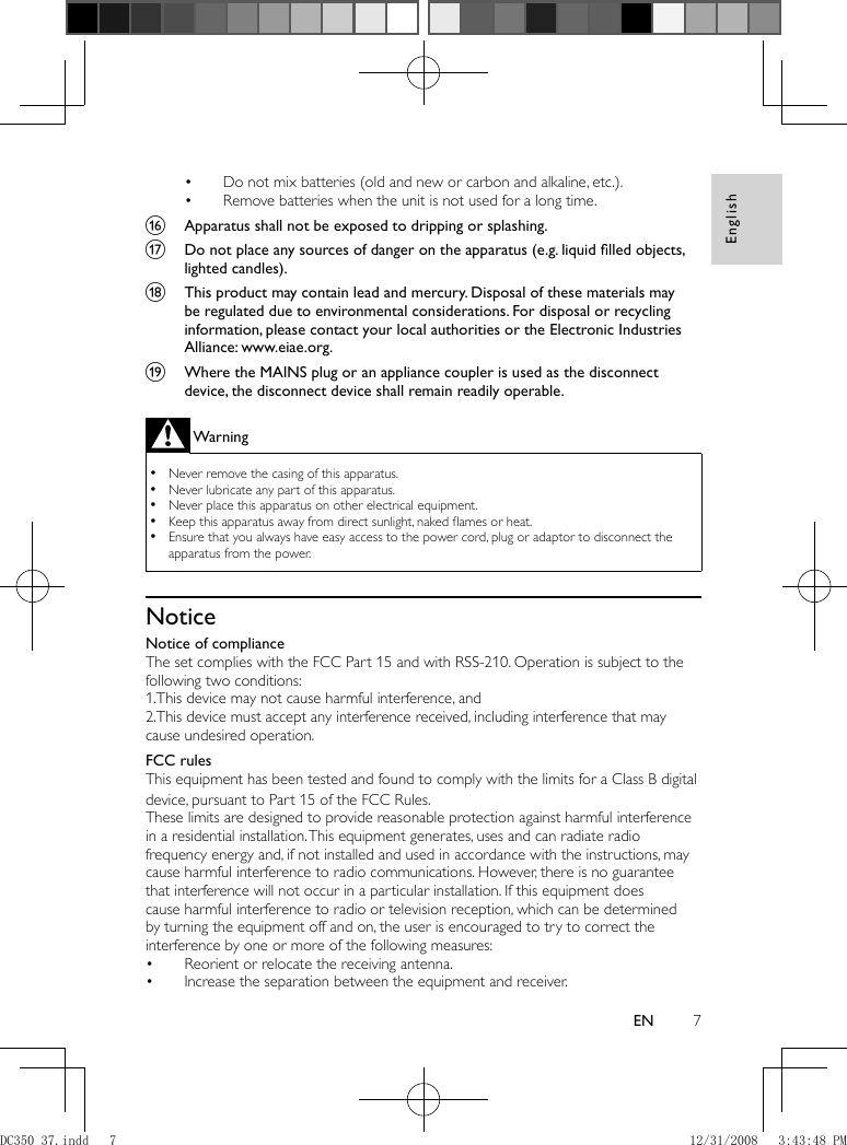 English7EN    Do not mix batteries (old and new or carbon and alkaline, etc.).•     Remove batteries when the unit is not used for a long time.•       p  Apparatus shall not be exposed to dripping or splashing.     q  Do not place any sources of danger on the apparatus (e.g. liquid ﬁ lled objects, lighted candles).     r  This product may contain lead and mercury. Disposal of these materials may be regulated due to environmental considerations. For disposal or recycling information, please contact your local authorities or the Electronic Industries Alliance: www.eiae.org.        s  Where the MAINS plug or an appliance coupler is used as the disconnect device, the disconnect device shall remain readily operable. Warning Never remove the casing of this apparatus.  •  Never lubricate any part of this apparatus. •  Never place this apparatus on other electrical equipment. •  Keep this apparatus away from direct sunlight, naked ﬂ ames or heat.  •  Ensure that you always have easy access to the power cord, plug or adaptor to disconnect the  •apparatus from the power.      Notice    Notice of compliance The set complies with the FCC Part 15 and with RSS-210.   Operation is subject to the following two conditions:  1.This device may not cause harmful interference, and  2.This device must accept any interference received, including interference that may cause undesired operation.     FCC rules   This equipment has been tested and found to comply with the limits for a Class B digital device, pursuant to Part 15 of the FCC Rules.      These limits are designed to provide reasonable protection against harmful interference in a residential installation. This equipment generates, uses and can radiate radio frequency energy and, if not installed and used in accordance with the instructions, may cause harmful interference to radio communications. However, there is no guarantee that interference will not occur in a particular installation. If this equipment does cause harmful interference to radio or television reception, which can be determined by turning the equipment off and on, the user is encouraged to try to correct the interference by one or more of the following measures:    Reorient or relocate the receiving antenna.•     Increase the separation between the equipment and receiver.• DC350_37.indd   7DC350_37.indd   7 12/31/2008   3:43:48 PM12/31/2008   3:43:48 PM