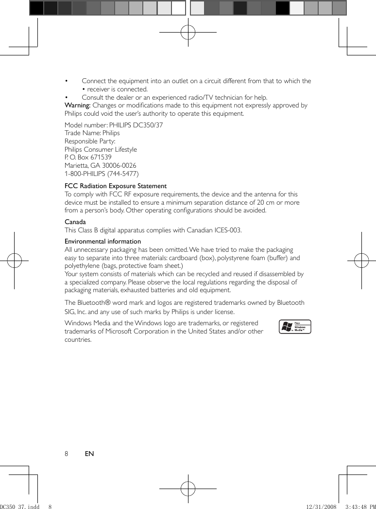 8EN    Connect the equipment into an outlet on a circuit different from that to which the • • receiver is connected.    Consult the dealer or an experienced radio/TV technician for help.•        Warning:  Changes or modiﬁ cations made to this equipment not expressly approved by Philips could void the user’s authority to operate this equipment.      Model number: PHILIPS DC350/37  Trade Name: Philips  Responsible Party:   Philips Consumer Lifestyle  P. O. Box 671539  Marietta, GA 30006-0026  1-800-PHILIPS (744-5477)     FCC Radiation Exposure Statement To comply with FCC RF exposure requirements, the device and the antenna for this device must be installed to ensure a minimum separation distance of 20 cm or more from a person’s body. Other operating conﬁ gurations should be avoided.       Canada   This Class B digital apparatus complies with Canadian ICES-003.     Environmental information   All unnecessary packaging has been omitted. We have tried to make the packaging easy to separate into three materials: cardboard (box), polystyrene foam (buffer) and polyethylene (bags, protective foam sheet.)   Your system consists of materials which can be recycled and reused if disassembled by a specialized company. Please observe the local regulations regarding the disposal of packaging materials, exhausted batteries and old equipment.    The Bluetooth® word mark and logos are registered trademarks owned by Bluetooth SIG, Inc. and any use of such marks by Philips is under license.        Windows Media and the Windows logo are trademarks, or registered trademarks of Microsoft Corporation in the United States and/or other countries.DC350_37.indd   8DC350_37.indd   8 12/31/2008   3:43:48 PM12/31/2008   3:43:48 PM