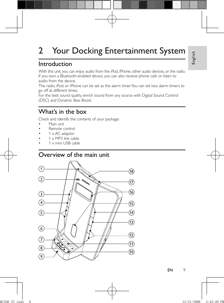 English9EN       2  Your Docking Entertainment System    Introduction  With this unit, you can enjoy audio from the iPod, iPhone, other audio devices, or the radio.  If you own a Bluetooth-enabled device, you can also receive phone calls or listen to audio from the device.   The radio, iPod, or iPhone can be set as the alarm timer. You can set two alarm timers to go off at different times.   For the best sound quality, enrich sound from any source with Digital Sound Control (DSC) and Dynamic Bass Boost.      What’s in the box  Check and identify the contents of your package:    Main unit•     Remote control•     1 x AC adaptor•     1 x MP3 link cable•     1 x mini USB cable•        Overview of the main unit    DC350_37.indd   9DC350_37.indd   9 12/31/2008   3:43:49 PM12/31/2008   3:43:49 PM