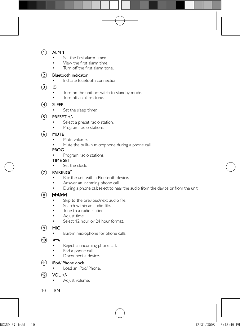 10 EN    a  ALM 1     Set the ﬁ rst alarm timer.•     View the ﬁ rst alarm time.•     Turn off the ﬁ rst alarm tone.•       b  Bluetooth indicator     Indicate Bluetooth connection.•       c       Turn on the unit or switch to standby mode.•     Turn off an alarm tone.•       d  SLEEP     Set the sleep timer.•       e  PRESET +/-     Select a preset radio station.•     Program radio stations.•       f  MUTE     Mute volume.•     Mute the built-in microphone during a phone call.•    PROG     Program radio stations.•    TIME SET     Set the clock.•       g  PAIRING        Pair the unit with a Bluetooth device.•     Answer an incoming phone call.•     During a phone call: select to hear the audio from the device or from the unit.•       h    /       Skip to the previous/next audio ﬁ le.•     Search within an audio ﬁ le.•     Tune to a radio station.•     Adjust time.•     Select 12 hour or 24 hour format.•       i  MIC     Built-in microphone for phone calls. •       j        Reject an incoming phone call.•     End a phone call.•     Disconnect a device.•       k  iPod/iPhone dock     Load an iPod/iPhone.•       l  VOL +/-     Adjust volume.• DC350_37.indd   10DC350_37.indd   10 12/31/2008   3:43:49 PM12/31/2008   3:43:49 PM