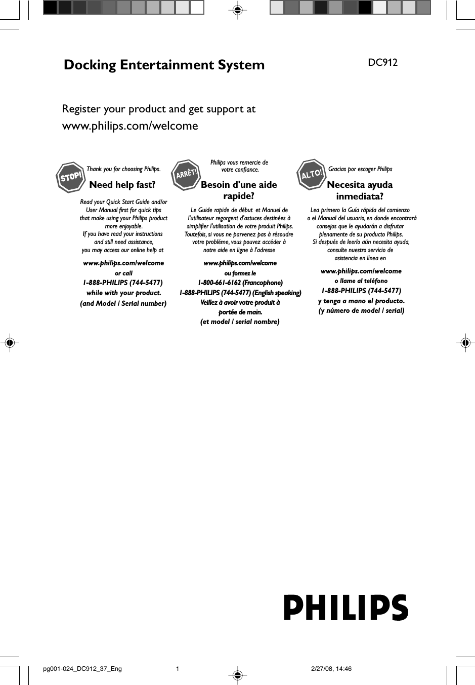 Docking Entertainment System DC912Thank you for choosing Philips.Need help fast? Read your Quick Start Guide and/orUser Manual first for quick tips that make using your Philips product more enjoyable.If you have read your instructions and still need assistance,you may access our online help at www.philips.com/welcomeor call1-888-PHILIPS (744-5477) while with your product.Philips vous remercie devotre confiance.Besoin d&apos;une aiderapide?Le Guide rapide de début et Manuel de l&apos;utilisateur regorgent d&apos;astuces destinées à simplifier l&apos;utilisation de votre produit Philips.Toutefois, si vous ne parvenez pas à résoudre votre probléme, vous pouvez accéder à notre aide en ligne à l&apos;adresse www.philips.com/welcomeou formez le1-800-661-6162 (Francophone)1-888-PHILIPS (744-5477) (English speaking)Veillez à avoir votre produit àportée de main.Gracias por escoger PhilipsNecesita ayudainmediata?Lea primero la Guía rápida del comienzo  o el Manual del usuario, en donde encontraráconsejos que le ayudarán a disfrutar plenamente de su producto Philips.Si después de leerlo aún necesita ayuda,consulte nuestro servicio de asistencia en línea en www.philips.com/welcomeo llame al teléfono1-888-PHILIPS (744-5477)y tenga a mano el producto.(and Model / Serial number)(et model / serial nombre)(y número de model / serial)Register your product and get support atwww.philips.com/welcomepg001-024_DC912_37_Eng 2/27/08, 14:461