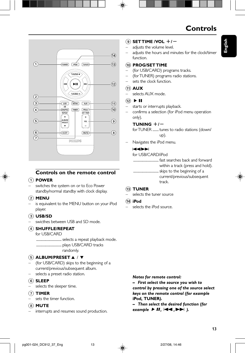 English13Controls 1$#@!098234567Controls on the remote control1POWER–switches the system on or to Eco Powerstandby/normal standby with clock display.2MENU–is equivalent to the MENU button on your iPodplayer.3USB/SD– swicthes between USB and SD mode.4SHUFFLE/REPEATfor USB/CARD................................. selects a repeat playback mode.................................. plays USB/CARD tracksrandomly.5ALBUM/PRESET 3 / 4–(for USB/CARD) skips to the beginning of acurrent/previous/subsequent album.– selects a preset radio station.6SLEEP–selects the sleeper time.7TIMER–sets the timer function.8MUTE– interrupts and resumes sound production.9SET TIME  /VOL  +/-–adjusts the volume level.–adjusts the hours and minutes for the clock/timerfunction.0PROG/SET TIME–(for USB/CARD) programs tracks.–(for TUNER) programs radio stations.–sets the clock function.!AUX–selects AUX mode.@ÉÅ–starts or interrupts playback.– confirms a selection (for iPod menu operationonly).TUNING +/-for TUNER ........ tunes to radio stations (down/up).–Navigates the iPod menu.S/Tfor USB/CARD/iPod................................. fast searches back and forwardwithin a track (press and hold).................................. skips to the beginning of acurrent/previous/subsequenttrack.#TUNER–selects the tuner source$iPod– selects the iPod source.Notes for remote control:–First select the source you wish tocontrol by pressing one of the source selectkeys on the remote control (for exampleiPod,  TUNER).–Then select the desired function (forexample ÉÅ,S ,  T ).pg001-024_DC912_37_Eng 2/27/08, 14:4613