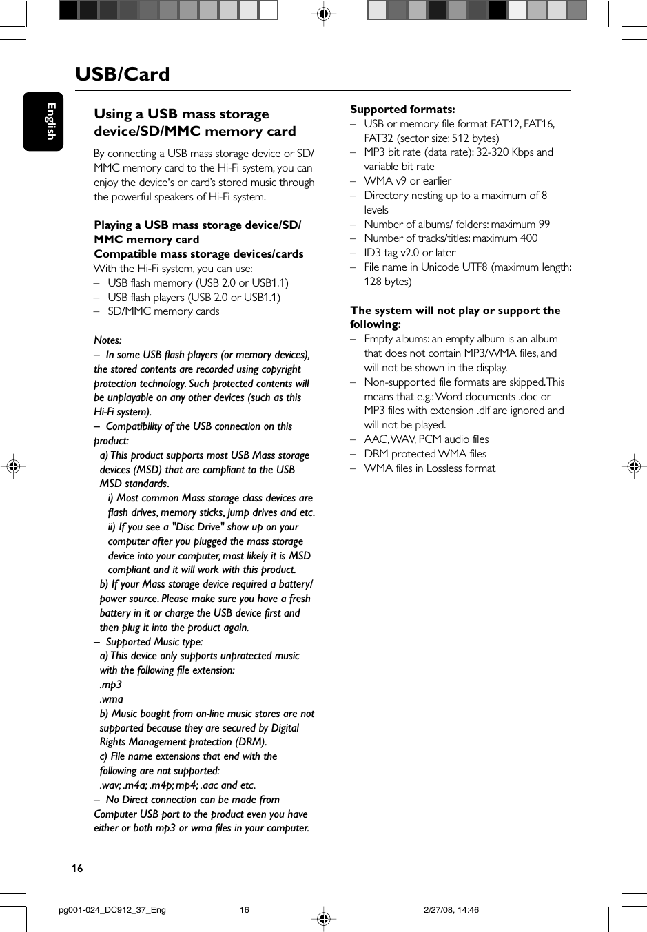 16EnglishUSB/CardUsing a USB mass storagedevice/SD/MMC memory cardBy connecting a USB mass storage device or SD/MMC memory card to the Hi-Fi system, you canenjoy the device&apos;s or card’s stored music throughthe powerful speakers of Hi-Fi system.Playing a USB mass storage device/SD/MMC memory cardCompatible mass storage devices/cardsWith the Hi-Fi system, you can use:–USB flash memory (USB 2.0 or USB1.1)– USB flash players (USB 2.0 or USB1.1)–SD/MMC memory cardsNotes:–In some USB flash players (or memory devices),the stored contents are recorded using copyrightprotection technology. Such protected contents willbe unplayable on any other devices (such as thisHi-Fi system).–Compatibility of the USB connection on thisproduct:a) This product supports most USB Mass storagedevices (MSD) that are compliant to the USBMSD standards.i) Most common Mass storage class devices areflash drives, memory sticks, jump drives and etc.ii) If you see a &quot;Disc Drive&quot; show up on yourcomputer after you plugged the mass storagedevice into your computer, most likely it is MSDcompliant and it will work with this product.b) If your Mass storage device required a battery/power source. Please make sure you have a freshbattery in it or charge the USB device first andthen plug it into the product again.–Supported Music type:a) This device only supports unprotected musicwith the following file extension:.mp3.wmab) Music bought from on-line music stores are notsupported because they are secured by DigitalRights Management protection (DRM).c) File name extensions that end with thefollowing are not supported:.wav; .m4a; .m4p; mp4; .aac and etc.–No Direct connection can be made fromComputer USB port to the product even you haveeither or both mp3 or wma files in your computer.Supported formats:–USB or memory file format FAT12, FAT16,FAT32 (sector size: 512 bytes)–MP3 bit rate (data rate): 32-320 Kbps andvariable bit rate–WMA v9 or earlier– Directory nesting up to a maximum of 8levels–Number of albums/ folders: maximum 99– Number of tracks/titles: maximum 400–ID3 tag v2.0 or later–File name in Unicode UTF8 (maximum length:128 bytes)The system will not play or support thefollowing:– Empty albums: an empty album is an albumthat does not contain MP3/WMA files, andwill not be shown in the display.–Non-supported file formats are skipped. Thismeans that e.g.: Word documents .doc orMP3 files with extension .dlf are ignored andwill not be played.–AAC , WAV, PCM audio files–DRM protected WMA files–WMA files in Lossless formatpg001-024_DC912_37_Eng 2/27/08, 14:4616