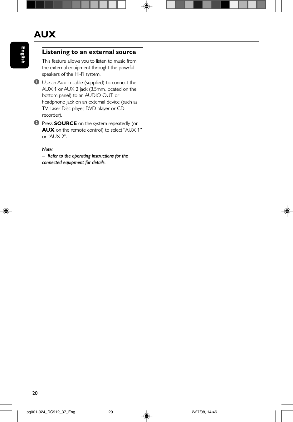 20EnglishAUXListening to an external sourceThis feature allows you to listen to music fromthe external equipment throught the powrfulspeakers of the Hi-Fi system.1Use an Aux-in cable (supplied) to connect theAUX 1 or AUX 2 jack (3.5mm, located on thebottom panel) to an AUDIO OUT orheadphone jack on an external device (such asTV, Laser Disc player, DVD player or CDrecorder).2Press SOURCE on the system repeatedly (orAUX on the remote control) to select “AUX 1”or “AUX 2”.Note:– Refer to the operating instructions for theconnected equipment for details.pg001-024_DC912_37_Eng 2/27/08, 14:4620