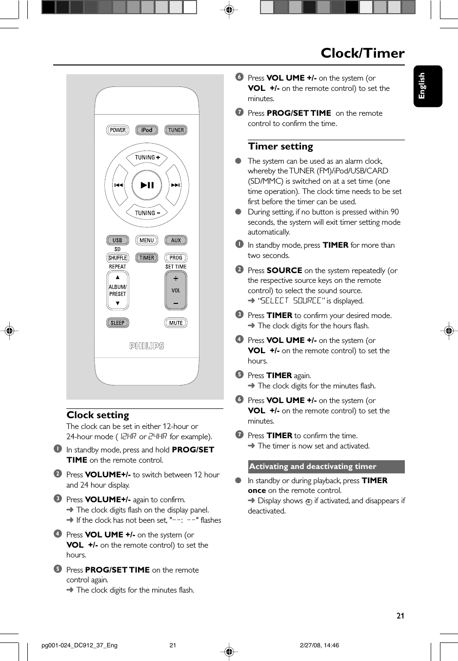 English21Clock/Timer Clock settingThe clock can be set in either 12-hour or24-hour mode (12HR or 24HR for example).1In standby mode, press and hold PROG/SETTIME on the remote control.2Press VOLUME+/- to switch between 12 hourand 24 hour display.3Press VOLUME+/- again to confirm.➜The clock digits flash on the display panel.➜If the clock has not been set, &quot;--: --&quot; flashes4Press VOL UME +/- on the system (orVOL  +/- on the remote control) to set thehours.5Press PROG/SET TIME  on the remotecontrol again.➜The clock digits for the minutes flash.6Press VOL UME +/- on the system (orVOL  +/- on the remote control) to set theminutes.7Press PROG/SET TIME   on the remotecontrol to confirm the time.Timer setting●The system can be used as an alarm clock,whereby the TUNER (FM)/iPod/USB/CARD(SD/MMC) is switched on at a set time (onetime operation).  The clock time needs to be setfirst before the timer can be used.●During setting, if no button is pressed within 90seconds, the system will exit timer setting modeautomatically.1In standby mode, press TIMER for more thantwo seconds.2Press SOURCE on the system repeatedly (orthe respective source keys on the remotecontrol) to select the sound source.➜“SELECT SOURCE” is displayed.3Press TIMER to confirm your desired mode.➜The clock digits for the hours flash.4Press VOL UME +/- on the system (orVOL  +/- on the remote control) to set thehours.5Press TIMER again.➜The clock digits for the minutes flash.6Press VOL UME +/- on the system (orVOL  +/- on the remote control) to set theminutes.7Press TIMER to confirm the time.➜The timer is now set and activated.Activating and deactivating timer●In standby or during playback, press TIMERonce on the remote control.➜Display shows   if activated, and disappears ifdeactivated.pg001-024_DC912_37_Eng 2/27/08, 14:4621