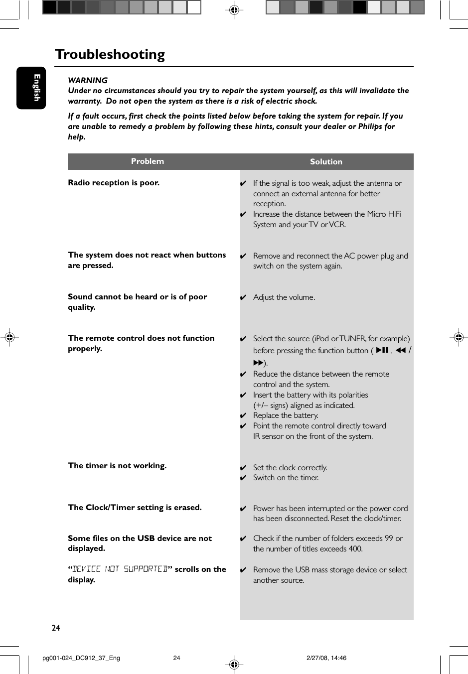 24EnglishTroubleshootingWARNINGUnder no circumstances should you try to repair the system yourself, as this will invalidate thewarranty.  Do not open the system as there is a risk of electric shock.If a fault occurs, first check the points listed below before taking the system for repair. If youare unable to remedy a problem by following these hints, consult your dealer or Philips forhelp.Radio reception is poor.The system does not react when buttonsare pressed.Sound cannot be heard or is of poorquality.The remote control does not functionproperly.The timer is not working.The Clock/Timer setting is erased.Some files on the USB device are notdisplayed.“DEVICE NOT SUPPORTED” scrolls on thedisplay.✔If the signal is too weak, adjust the antenna orconnect an external antenna for betterreception.✔Increase the distance between the Micro HiFiSystem and your TV or VCR.✔Remove and reconnect the AC power plug andswitch on the system again.✔Adjust the volume.✔Select the source (iPod or TUNER, for example)before pressing the function button (ÉÅ, 5 /6).✔Reduce the distance between the remotecontrol and the system.✔Insert the battery with its polarities(+/– signs) aligned as indicated.✔Replace the battery.✔Point the remote control directly towardIR sensor on the front of the system.✔Set the clock correctly.✔Switch on the timer.✔Power has been interrupted or the power cordhas been disconnected. Reset the clock/timer.✔Check if the number of folders exceeds 99 orthe number of titles exceeds 400.✔Remove the USB mass storage device or selectanother source.Problem Solutionpg001-024_DC912_37_Eng 2/27/08, 14:4624