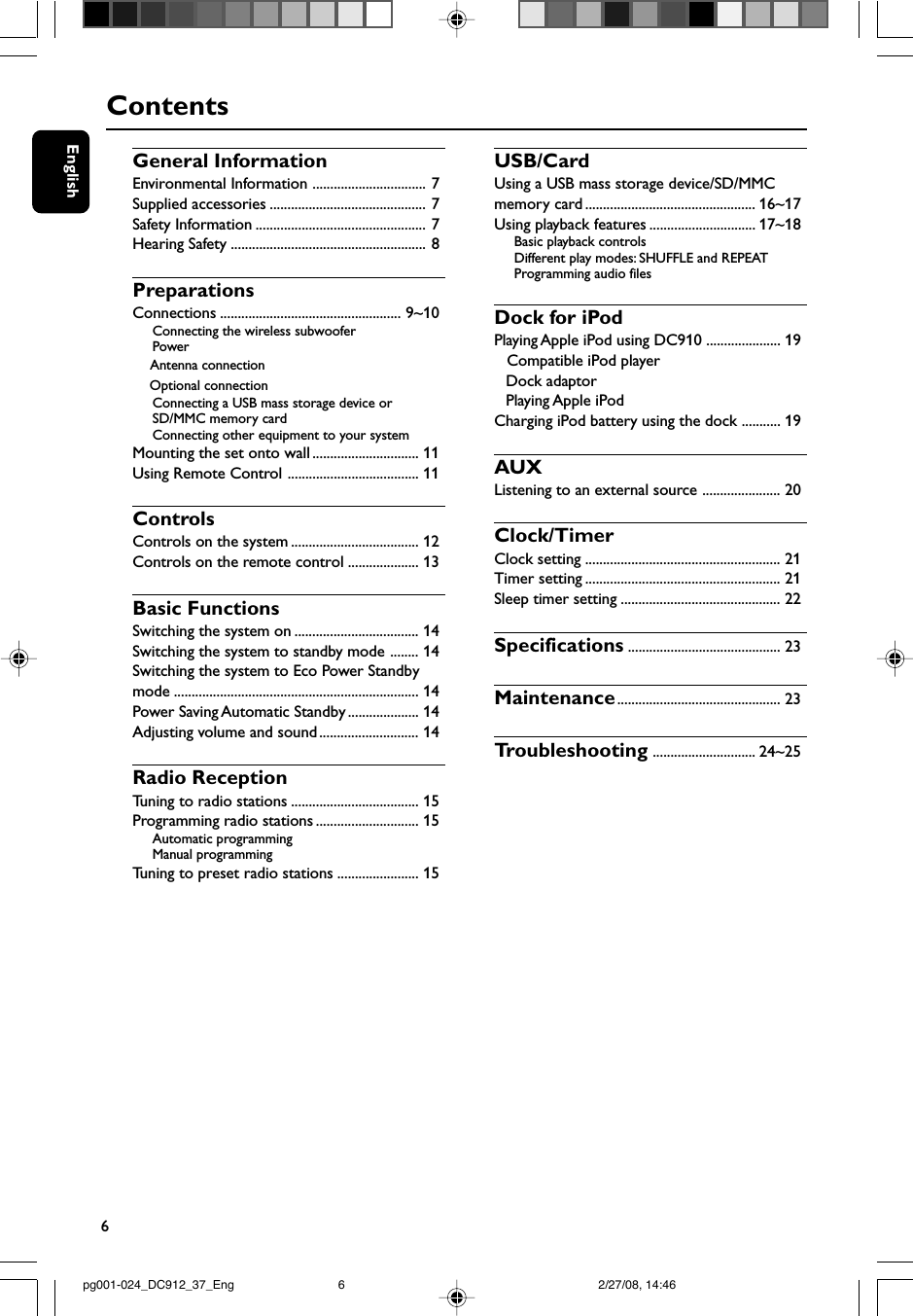6EnglishContentsGeneral InformationEnvironmental Information ................................ 7Supplied accessories ............................................ 7Safety Information ................................................ 7Hearing Safety ....................................................... 8PreparationsConnections ................................................... 9~10Connecting the wireless subwooferPower    Antenna connection    Optional connectionConnecting a USB mass storage device orSD/MMC memory cardConnecting other equipment to your systemMounting the set onto wall .............................. 11Using Remote Control ..................................... 11ControlsControls on the system .................................... 12Controls on the remote control .................... 13Basic FunctionsSwitching the system on ................................... 14Switching the system to standby mode ........ 14Switching the system to Eco Power Standbymode ..................................................................... 14Power Saving Automatic Standby .................... 14Adjusting volume and sound ............................ 14Radio ReceptionTuning to radio stations .................................... 15Programming radio stations ............................. 15Automatic programmingManual programmingTuning to preset radio stations ....................... 15USB/CardUsing a USB mass storage device/SD/MMCmemory card ................................................ 16~17Using playback features .............................. 17~18Basic playback controlsDifferent play modes: SHUFFLE and REPEATProgramming audio filesDock for iPodPlaying Apple iPod using DC910 ..................... 19   Compatible iPod player   Dock adaptor   Playing Apple iPodCharging iPod battery using the dock ........... 19AUXListening to an external source ...................... 20Clock/TimerClock setting ....................................................... 21Timer setting ....................................................... 21Sleep timer setting ............................................. 22Specifications ........................................... 23Maintenance.............................................. 23Tr oubleshooting ............................. 24~25pg001-024_DC912_37_Eng 2/27/08, 14:466