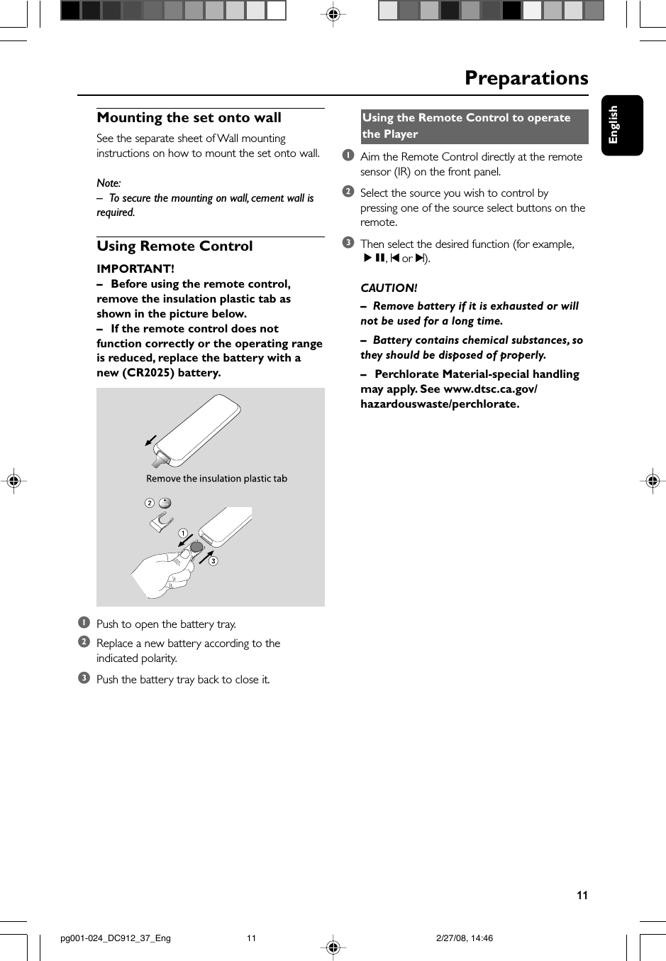 English11Mounting the set onto wallSee the separate sheet of Wall mountinginstructions on how to mount the set onto wall.Note:–To secure the mounting on wall, cement wall isrequired.Using Remote ControlIMPORTANT!–Before using the remote control,remove the insulation plastic tab asshown in the picture below.–If the remote control does notfunction correctly or the operating rangeis reduced, replace the battery with anew (CR2025) battery.1Push to open the battery tray.2Replace a new battery according to theindicated polarity.3Push the battery tray back to close it.Using the Remote Control to operatethe Player1Aim the Remote Control directly at the remotesensor (IR) on the front panel.2Select the source you wish to control bypressing one of the source select buttons on theremote.3Then select the desired function (for example,ÉÅ, ¡ or ™).CAUTION!–Remove battery if it is exhausted or willnot be used for a long time.–Battery contains chemical substances, sothey should be disposed of properly.–Perchlorate Material-special handlingmay apply. See www.dtsc.ca.gov/hazardouswaste/perchlorate.Preparationspg001-024_DC912_37_Eng 2/27/08, 14:4611