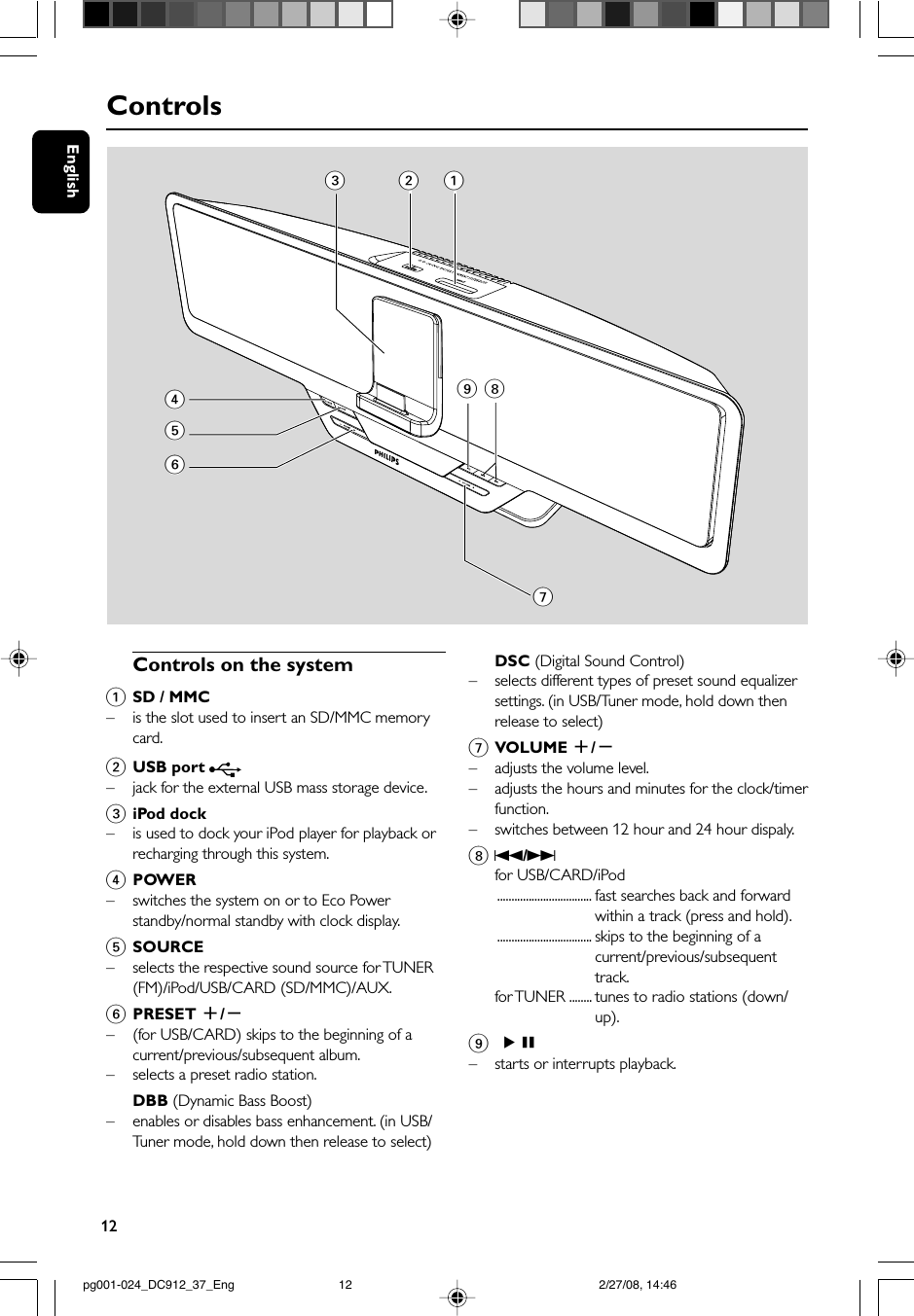 12EnglishControlsControls on the system1SD / MMC–is the slot used to insert an SD/MMC memorycard.2USB port – jack for the external USB mass storage device.3iPod dock–is used to dock your iPod player for playback orrecharging through this system.4POWER–switches the system on or to Eco Powerstandby/normal standby with clock display.5SOURCE–selects the respective sound source for TUNER(FM)/iPod/USB/CARD (SD/MMC)/AUX.6PRESET +/-–(for USB/CARD) skips to the beginning of acurrent/previous/subsequent album.– selects a preset radio station.DBB (Dynamic Bass Boost)–enables or disables bass enhancement. (in USB/Tuner mode, hold down then release to select)DSC (Digital Sound Control)– selects different types of preset sound equalizersettings. (in USB/Tuner mode, hold down thenrelease to select)7VOLUME +/-–adjusts the volume level.–adjusts the hours and minutes for the clock/timerfunction.–switches between 12 hour and 24 hour dispaly.8S/Tfor USB/CARD/iPod................................. fast searches back and forwardwithin a track (press and hold).................................. skips to the beginning of acurrent/previous/subsequenttrack.for TUNER ........ tunes to radio stations (down/up).9 ÉÅ–starts or interrupts playback.34567892 1pg001-024_DC912_37_Eng 2/27/08, 14:4612
