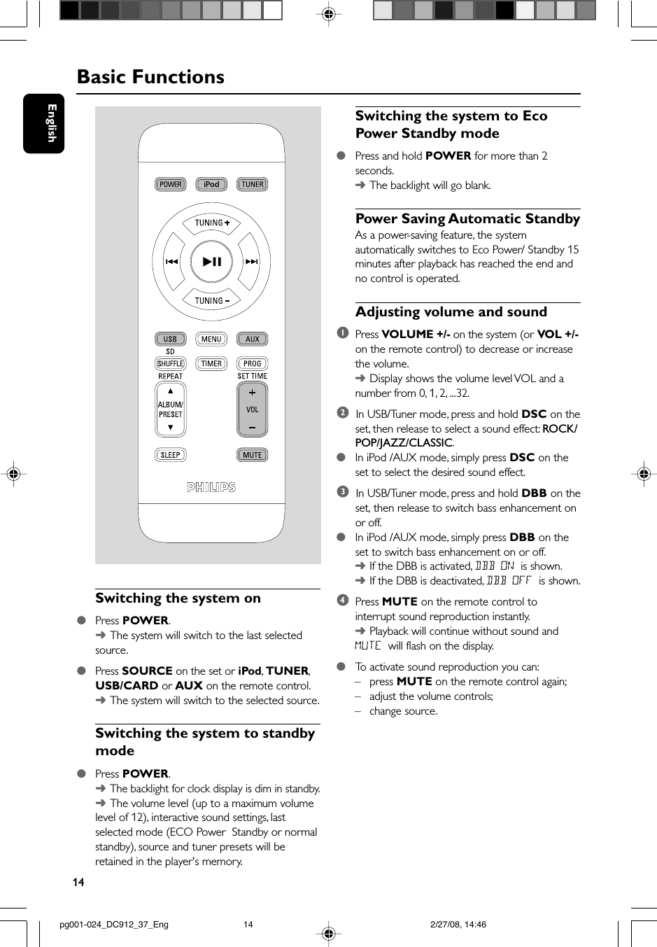 14EnglishBasic FunctionsSwitching the system on●Press POWER.➜The system will switch to the last selectedsource.●Press SOURCE on the set or iPod, TUNER,USB/CARD or AUX on the remote control.➜The system will switch to the selected source.Switching the system to standbymode●Press POWER.➜The backlight for clock display is dim in standby.➜The volume level (up to a maximum volumelevel of 12), interactive sound settings, lastselected mode (ECO Power  Standby or normalstandby), source and tuner presets will beretained in the player&apos;s memory.Switching the system to EcoPower Standby mode●Press and hold POWER for more than 2seconds.➜The backlight will go blank.Power Saving Automatic StandbyAs a power-saving feature, the systemautomatically switches to Eco Power/ Standby 15minutes after playback has reached the end andno control is operated.Adjusting volume and sound1Press VOLUME +/- on the system (or VOL +/-on the remote control) to decrease or increasethe volume.➜Display shows the volume level VOL and anumber from 0, 1, 2, ...32.2  In USB/Tuner mode, press and hold DSC on theset, then release to select a sound effect: ROCK/POP/JAZZ/CLASSIC.●In iPod /AUX mode, simply press DSC on theset to select the desired sound effect.3  In USB/Tuner mode, press and hold DBB on theset, then release to switch bass enhancement onor off.●In iPod /AUX mode, simply press DBB on theset to switch bass enhancement on or off.➜If the DBB is activated, DBB ON is shown.➜If the DBB is deactivated, DBB OFF is shown.4Press MUTE on the remote control tointerrupt sound reproduction instantly.➜Playback will continue without sound andMUTE will flash on the display.●To  activate sound reproduction you can:– press MUTE on the remote control again;–adjust the volume controls;–change source. pg001-024_DC912_37_Eng 2/27/08, 14:4614